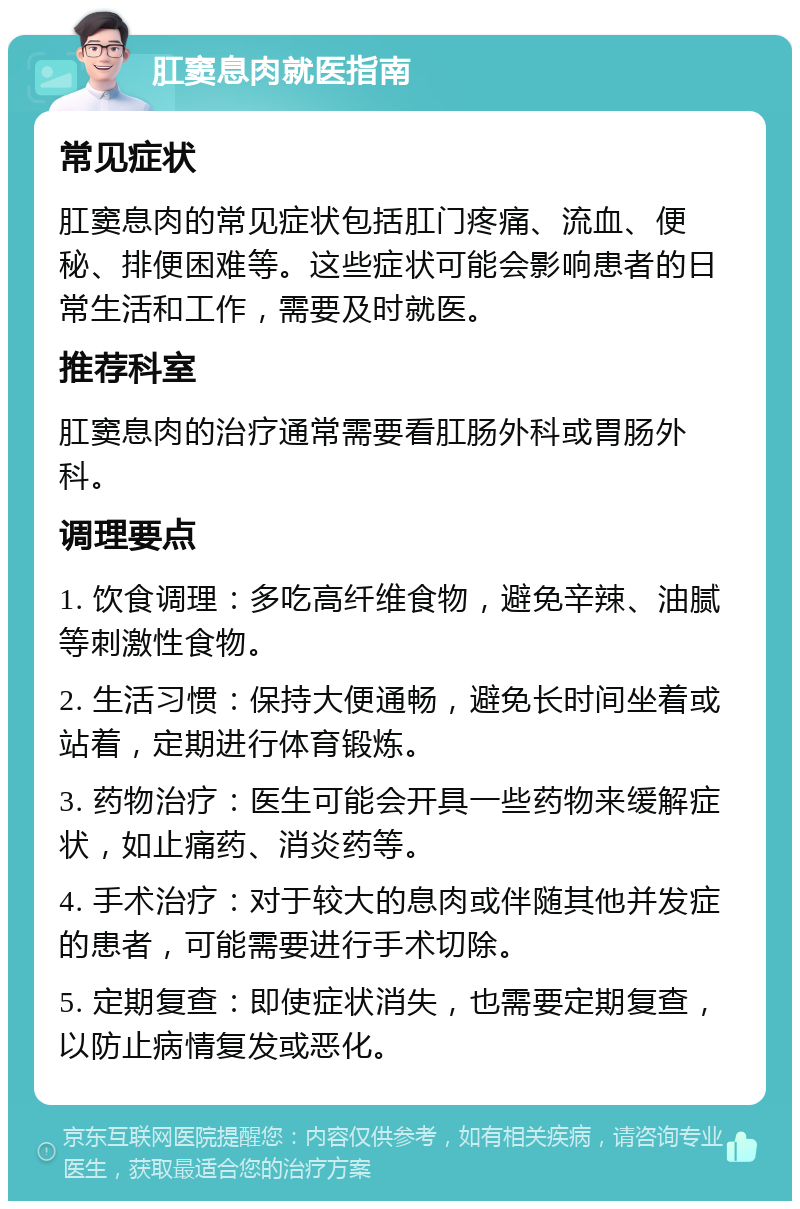 肛窦息肉就医指南 常见症状 肛窦息肉的常见症状包括肛门疼痛、流血、便秘、排便困难等。这些症状可能会影响患者的日常生活和工作，需要及时就医。 推荐科室 肛窦息肉的治疗通常需要看肛肠外科或胃肠外科。 调理要点 1. 饮食调理：多吃高纤维食物，避免辛辣、油腻等刺激性食物。 2. 生活习惯：保持大便通畅，避免长时间坐着或站着，定期进行体育锻炼。 3. 药物治疗：医生可能会开具一些药物来缓解症状，如止痛药、消炎药等。 4. 手术治疗：对于较大的息肉或伴随其他并发症的患者，可能需要进行手术切除。 5. 定期复查：即使症状消失，也需要定期复查，以防止病情复发或恶化。