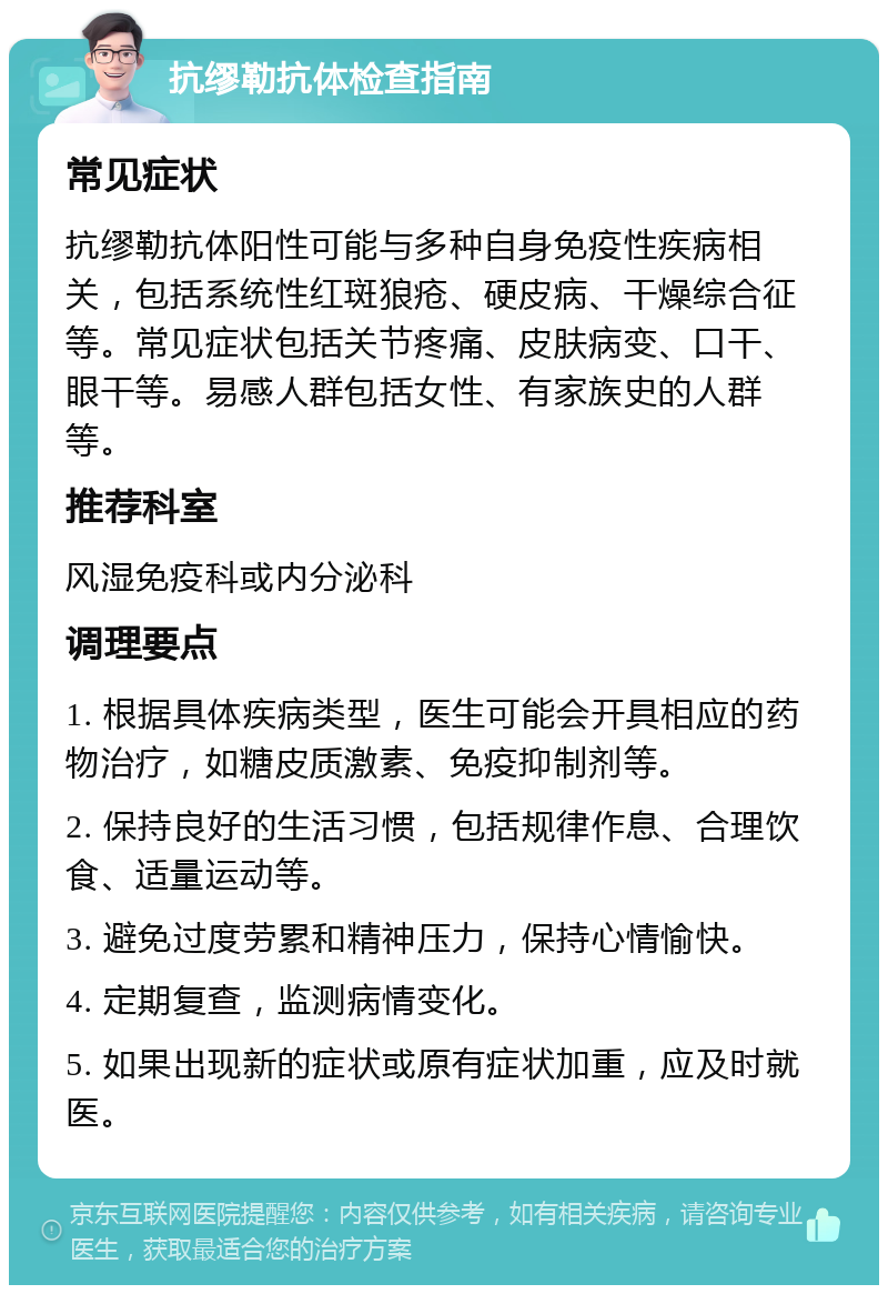 抗缪勒抗体检查指南 常见症状 抗缪勒抗体阳性可能与多种自身免疫性疾病相关，包括系统性红斑狼疮、硬皮病、干燥综合征等。常见症状包括关节疼痛、皮肤病变、口干、眼干等。易感人群包括女性、有家族史的人群等。 推荐科室 风湿免疫科或内分泌科 调理要点 1. 根据具体疾病类型，医生可能会开具相应的药物治疗，如糖皮质激素、免疫抑制剂等。 2. 保持良好的生活习惯，包括规律作息、合理饮食、适量运动等。 3. 避免过度劳累和精神压力，保持心情愉快。 4. 定期复查，监测病情变化。 5. 如果出现新的症状或原有症状加重，应及时就医。