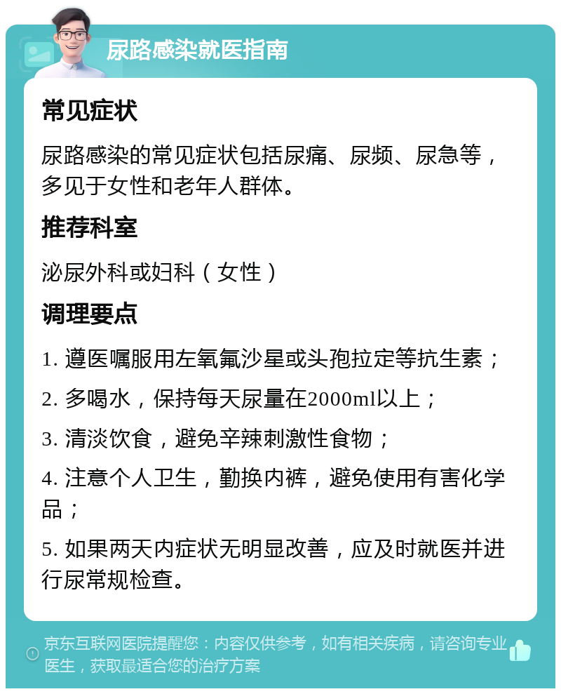 尿路感染就医指南 常见症状 尿路感染的常见症状包括尿痛、尿频、尿急等，多见于女性和老年人群体。 推荐科室 泌尿外科或妇科（女性） 调理要点 1. 遵医嘱服用左氧氟沙星或头孢拉定等抗生素； 2. 多喝水，保持每天尿量在2000ml以上； 3. 清淡饮食，避免辛辣刺激性食物； 4. 注意个人卫生，勤换内裤，避免使用有害化学品； 5. 如果两天内症状无明显改善，应及时就医并进行尿常规检查。