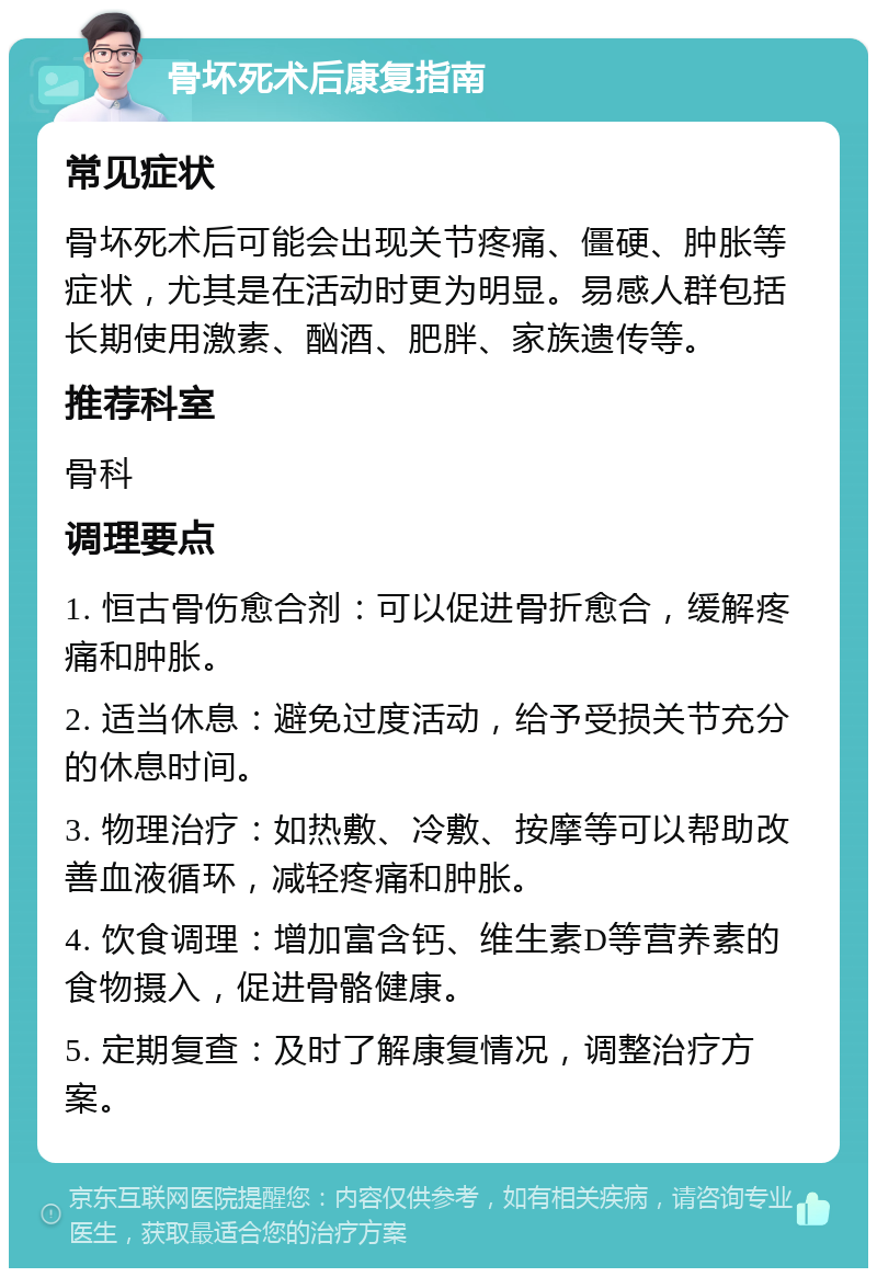 骨坏死术后康复指南 常见症状 骨坏死术后可能会出现关节疼痛、僵硬、肿胀等症状，尤其是在活动时更为明显。易感人群包括长期使用激素、酗酒、肥胖、家族遗传等。 推荐科室 骨科 调理要点 1. 恒古骨伤愈合剂：可以促进骨折愈合，缓解疼痛和肿胀。 2. 适当休息：避免过度活动，给予受损关节充分的休息时间。 3. 物理治疗：如热敷、冷敷、按摩等可以帮助改善血液循环，减轻疼痛和肿胀。 4. 饮食调理：增加富含钙、维生素D等营养素的食物摄入，促进骨骼健康。 5. 定期复查：及时了解康复情况，调整治疗方案。