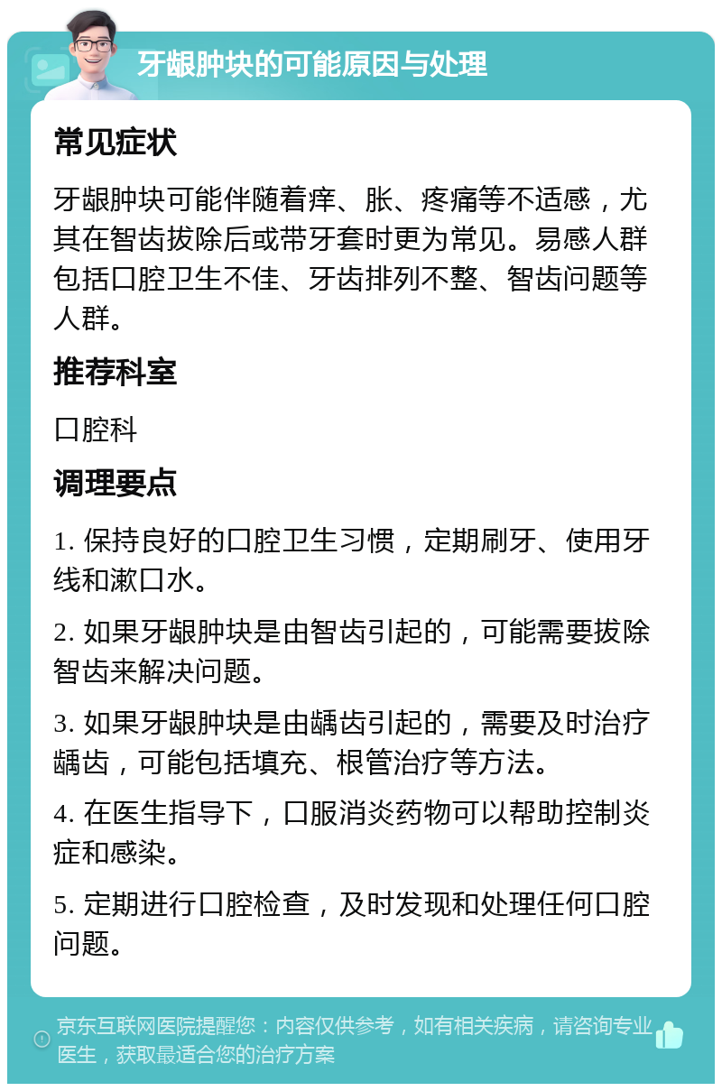 牙龈肿块的可能原因与处理 常见症状 牙龈肿块可能伴随着痒、胀、疼痛等不适感，尤其在智齿拔除后或带牙套时更为常见。易感人群包括口腔卫生不佳、牙齿排列不整、智齿问题等人群。 推荐科室 口腔科 调理要点 1. 保持良好的口腔卫生习惯，定期刷牙、使用牙线和漱口水。 2. 如果牙龈肿块是由智齿引起的，可能需要拔除智齿来解决问题。 3. 如果牙龈肿块是由龋齿引起的，需要及时治疗龋齿，可能包括填充、根管治疗等方法。 4. 在医生指导下，口服消炎药物可以帮助控制炎症和感染。 5. 定期进行口腔检查，及时发现和处理任何口腔问题。