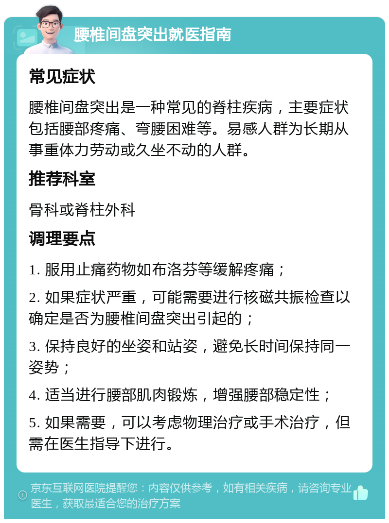 腰椎间盘突出就医指南 常见症状 腰椎间盘突出是一种常见的脊柱疾病，主要症状包括腰部疼痛、弯腰困难等。易感人群为长期从事重体力劳动或久坐不动的人群。 推荐科室 骨科或脊柱外科 调理要点 1. 服用止痛药物如布洛芬等缓解疼痛； 2. 如果症状严重，可能需要进行核磁共振检查以确定是否为腰椎间盘突出引起的； 3. 保持良好的坐姿和站姿，避免长时间保持同一姿势； 4. 适当进行腰部肌肉锻炼，增强腰部稳定性； 5. 如果需要，可以考虑物理治疗或手术治疗，但需在医生指导下进行。