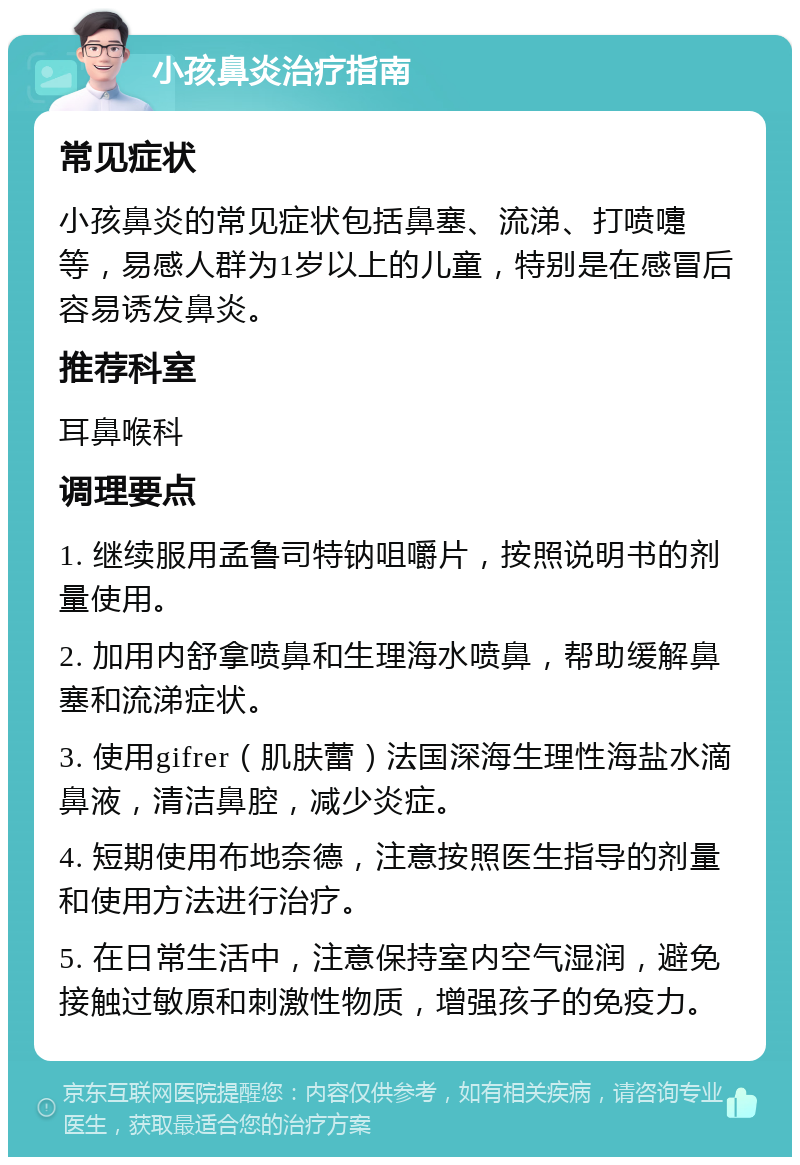 小孩鼻炎治疗指南 常见症状 小孩鼻炎的常见症状包括鼻塞、流涕、打喷嚏等，易感人群为1岁以上的儿童，特别是在感冒后容易诱发鼻炎。 推荐科室 耳鼻喉科 调理要点 1. 继续服用孟鲁司特钠咀嚼片，按照说明书的剂量使用。 2. 加用内舒拿喷鼻和生理海水喷鼻，帮助缓解鼻塞和流涕症状。 3. 使用gifrer（肌肤蕾）法国深海生理性海盐水滴鼻液，清洁鼻腔，减少炎症。 4. 短期使用布地奈德，注意按照医生指导的剂量和使用方法进行治疗。 5. 在日常生活中，注意保持室内空气湿润，避免接触过敏原和刺激性物质，增强孩子的免疫力。