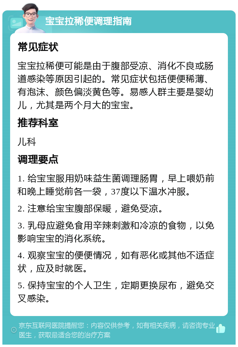 宝宝拉稀便调理指南 常见症状 宝宝拉稀便可能是由于腹部受凉、消化不良或肠道感染等原因引起的。常见症状包括便便稀薄、有泡沫、颜色偏淡黄色等。易感人群主要是婴幼儿，尤其是两个月大的宝宝。 推荐科室 儿科 调理要点 1. 给宝宝服用奶味益生菌调理肠胃，早上喂奶前和晚上睡觉前各一袋，37度以下温水冲服。 2. 注意给宝宝腹部保暖，避免受凉。 3. 乳母应避免食用辛辣刺激和冷凉的食物，以免影响宝宝的消化系统。 4. 观察宝宝的便便情况，如有恶化或其他不适症状，应及时就医。 5. 保持宝宝的个人卫生，定期更换尿布，避免交叉感染。