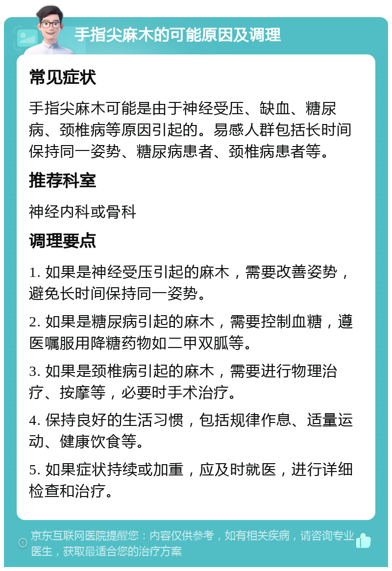 手指尖麻木的可能原因及调理 常见症状 手指尖麻木可能是由于神经受压、缺血、糖尿病、颈椎病等原因引起的。易感人群包括长时间保持同一姿势、糖尿病患者、颈椎病患者等。 推荐科室 神经内科或骨科 调理要点 1. 如果是神经受压引起的麻木，需要改善姿势，避免长时间保持同一姿势。 2. 如果是糖尿病引起的麻木，需要控制血糖，遵医嘱服用降糖药物如二甲双胍等。 3. 如果是颈椎病引起的麻木，需要进行物理治疗、按摩等，必要时手术治疗。 4. 保持良好的生活习惯，包括规律作息、适量运动、健康饮食等。 5. 如果症状持续或加重，应及时就医，进行详细检查和治疗。