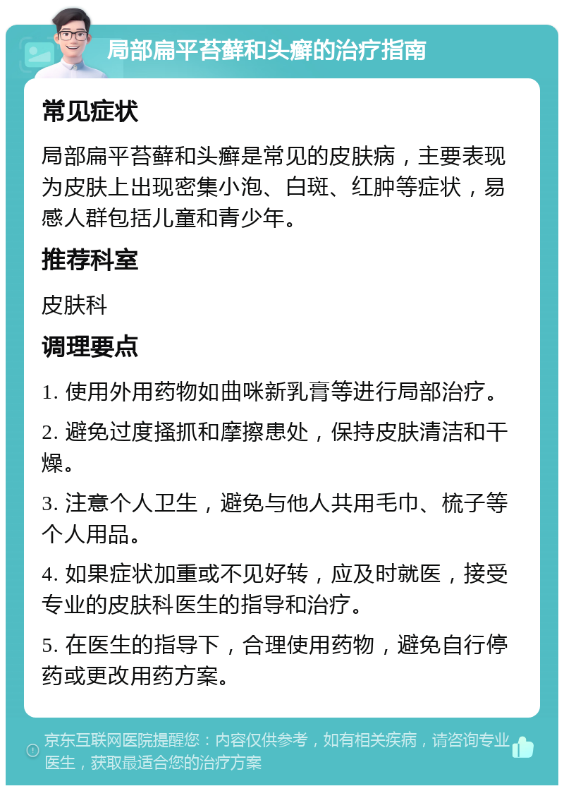 局部扁平苔藓和头癣的治疗指南 常见症状 局部扁平苔藓和头癣是常见的皮肤病，主要表现为皮肤上出现密集小泡、白斑、红肿等症状，易感人群包括儿童和青少年。 推荐科室 皮肤科 调理要点 1. 使用外用药物如曲咪新乳膏等进行局部治疗。 2. 避免过度搔抓和摩擦患处，保持皮肤清洁和干燥。 3. 注意个人卫生，避免与他人共用毛巾、梳子等个人用品。 4. 如果症状加重或不见好转，应及时就医，接受专业的皮肤科医生的指导和治疗。 5. 在医生的指导下，合理使用药物，避免自行停药或更改用药方案。