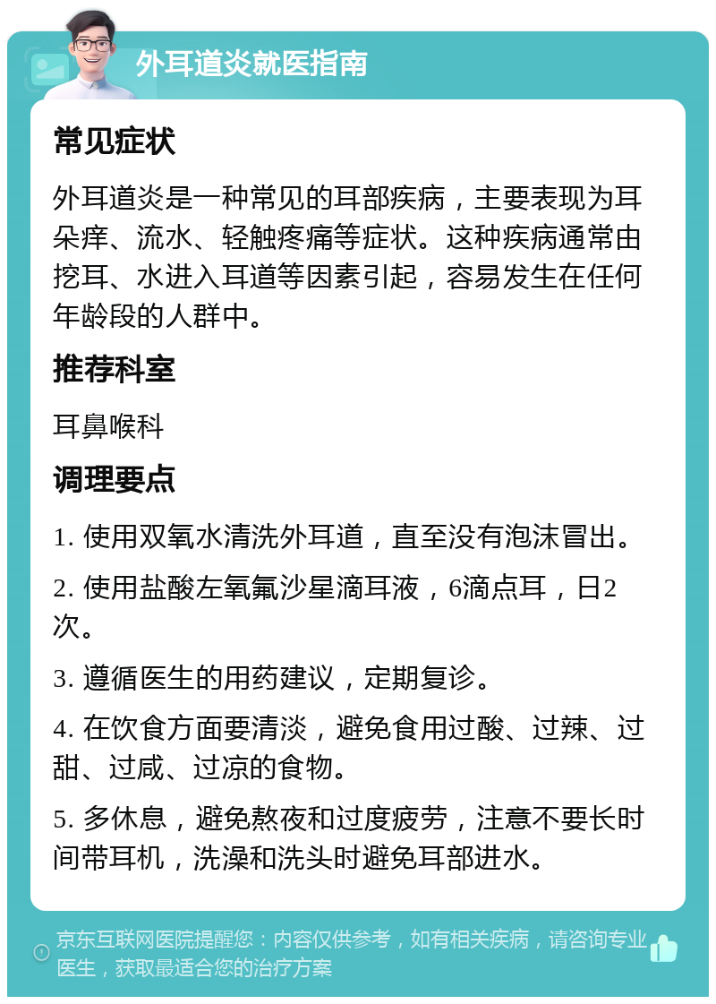 外耳道炎就医指南 常见症状 外耳道炎是一种常见的耳部疾病，主要表现为耳朵痒、流水、轻触疼痛等症状。这种疾病通常由挖耳、水进入耳道等因素引起，容易发生在任何年龄段的人群中。 推荐科室 耳鼻喉科 调理要点 1. 使用双氧水清洗外耳道，直至没有泡沫冒出。 2. 使用盐酸左氧氟沙星滴耳液，6滴点耳，日2次。 3. 遵循医生的用药建议，定期复诊。 4. 在饮食方面要清淡，避免食用过酸、过辣、过甜、过咸、过凉的食物。 5. 多休息，避免熬夜和过度疲劳，注意不要长时间带耳机，洗澡和洗头时避免耳部进水。