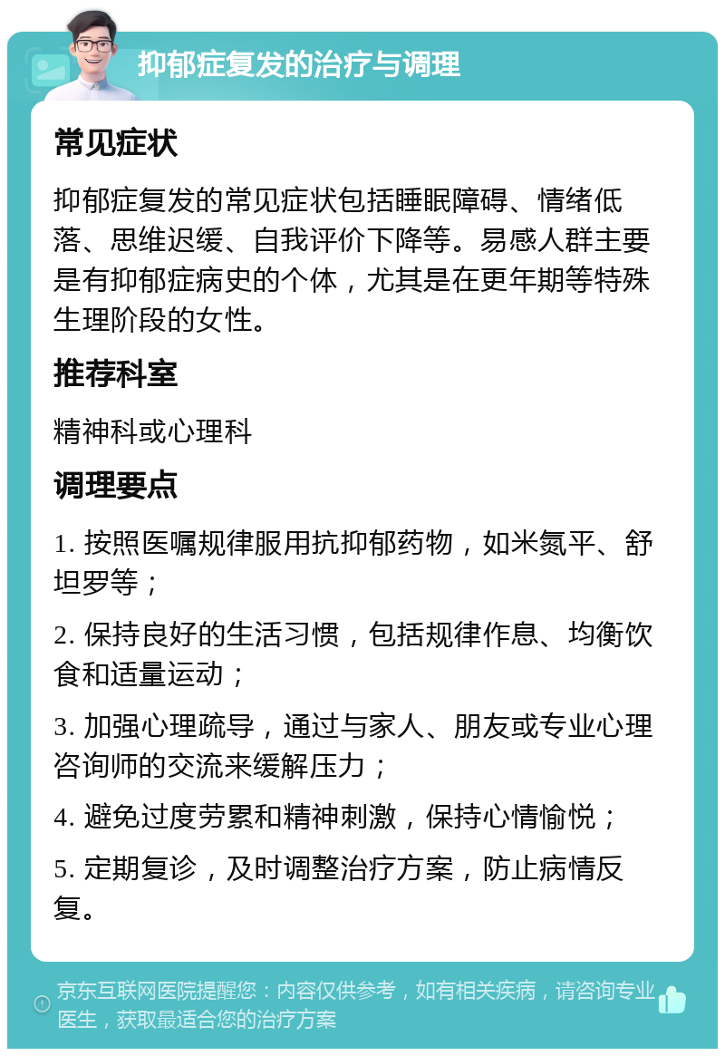 抑郁症复发的治疗与调理 常见症状 抑郁症复发的常见症状包括睡眠障碍、情绪低落、思维迟缓、自我评价下降等。易感人群主要是有抑郁症病史的个体，尤其是在更年期等特殊生理阶段的女性。 推荐科室 精神科或心理科 调理要点 1. 按照医嘱规律服用抗抑郁药物，如米氮平、舒坦罗等； 2. 保持良好的生活习惯，包括规律作息、均衡饮食和适量运动； 3. 加强心理疏导，通过与家人、朋友或专业心理咨询师的交流来缓解压力； 4. 避免过度劳累和精神刺激，保持心情愉悦； 5. 定期复诊，及时调整治疗方案，防止病情反复。