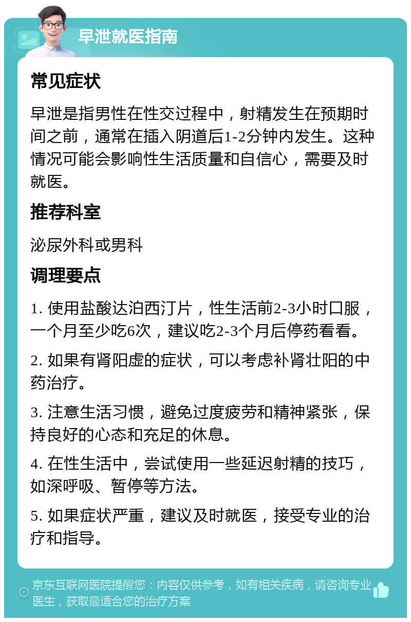 早泄就医指南 常见症状 早泄是指男性在性交过程中，射精发生在预期时间之前，通常在插入阴道后1-2分钟内发生。这种情况可能会影响性生活质量和自信心，需要及时就医。 推荐科室 泌尿外科或男科 调理要点 1. 使用盐酸达泊西汀片，性生活前2-3小时口服，一个月至少吃6次，建议吃2-3个月后停药看看。 2. 如果有肾阳虚的症状，可以考虑补肾壮阳的中药治疗。 3. 注意生活习惯，避免过度疲劳和精神紧张，保持良好的心态和充足的休息。 4. 在性生活中，尝试使用一些延迟射精的技巧，如深呼吸、暂停等方法。 5. 如果症状严重，建议及时就医，接受专业的治疗和指导。