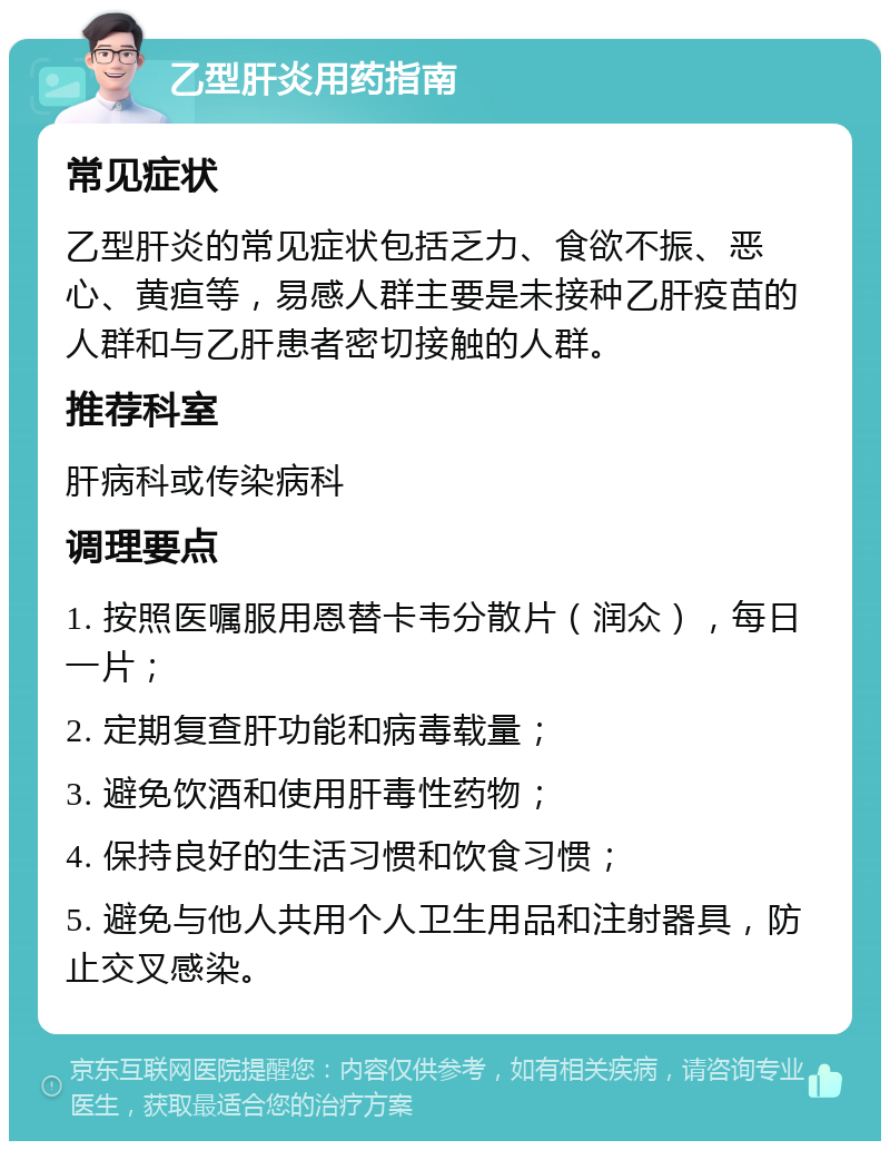 乙型肝炎用药指南 常见症状 乙型肝炎的常见症状包括乏力、食欲不振、恶心、黄疸等，易感人群主要是未接种乙肝疫苗的人群和与乙肝患者密切接触的人群。 推荐科室 肝病科或传染病科 调理要点 1. 按照医嘱服用恩替卡韦分散片（润众），每日一片； 2. 定期复查肝功能和病毒载量； 3. 避免饮酒和使用肝毒性药物； 4. 保持良好的生活习惯和饮食习惯； 5. 避免与他人共用个人卫生用品和注射器具，防止交叉感染。