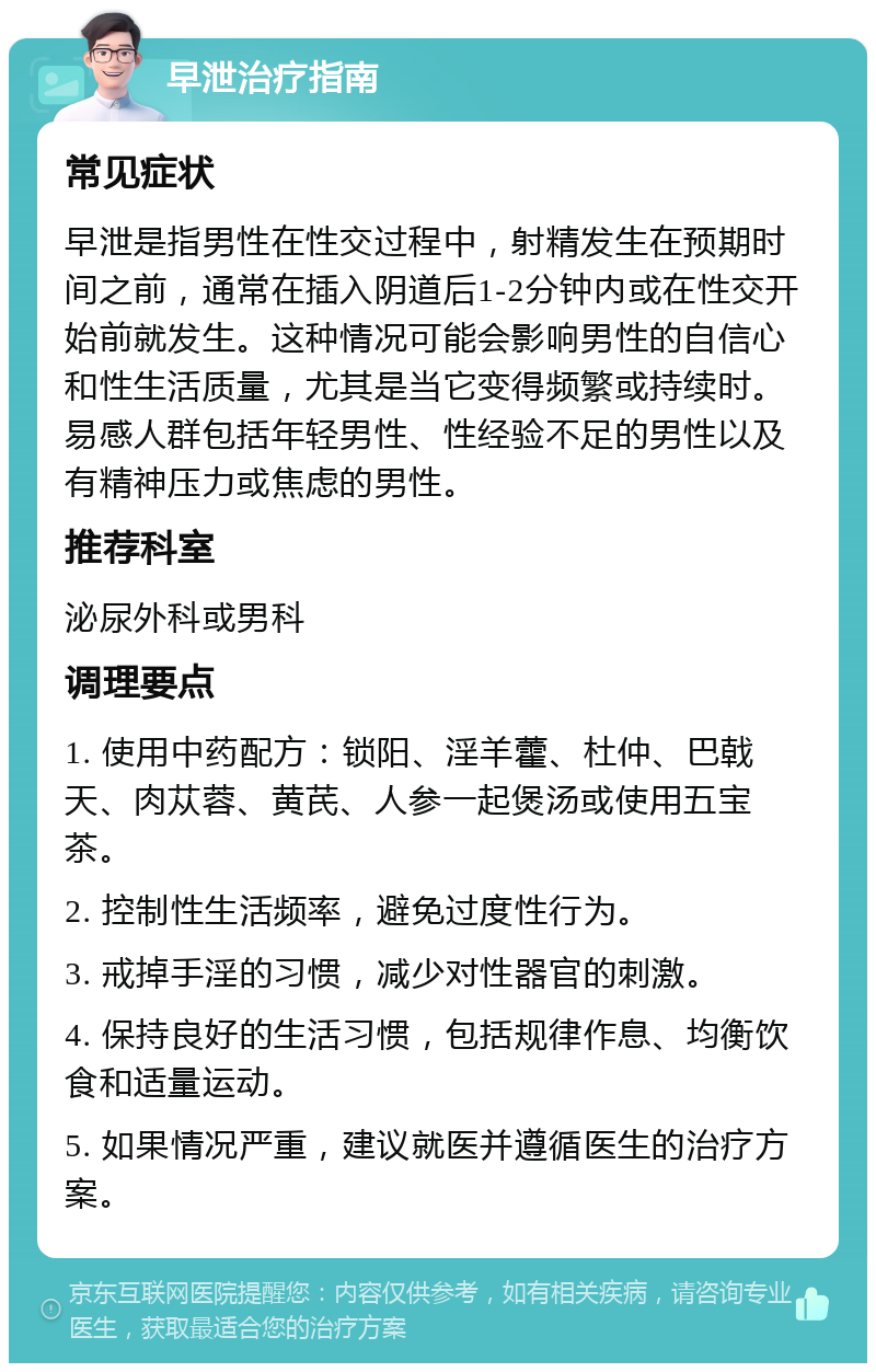 早泄治疗指南 常见症状 早泄是指男性在性交过程中，射精发生在预期时间之前，通常在插入阴道后1-2分钟内或在性交开始前就发生。这种情况可能会影响男性的自信心和性生活质量，尤其是当它变得频繁或持续时。易感人群包括年轻男性、性经验不足的男性以及有精神压力或焦虑的男性。 推荐科室 泌尿外科或男科 调理要点 1. 使用中药配方：锁阳、淫羊藿、杜仲、巴戟天、肉苁蓉、黄芪、人参一起煲汤或使用五宝茶。 2. 控制性生活频率，避免过度性行为。 3. 戒掉手淫的习惯，减少对性器官的刺激。 4. 保持良好的生活习惯，包括规律作息、均衡饮食和适量运动。 5. 如果情况严重，建议就医并遵循医生的治疗方案。