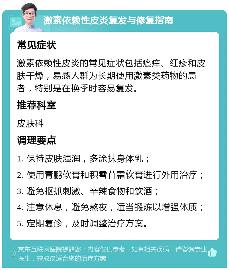 激素依赖性皮炎复发与修复指南 常见症状 激素依赖性皮炎的常见症状包括瘙痒、红疹和皮肤干燥，易感人群为长期使用激素类药物的患者，特别是在换季时容易复发。 推荐科室 皮肤科 调理要点 1. 保持皮肤湿润，多涂抹身体乳； 2. 使用青鹏软膏和积雪苷霜软膏进行外用治疗； 3. 避免抠抓刺激、辛辣食物和饮酒； 4. 注意休息，避免熬夜，适当锻炼以增强体质； 5. 定期复诊，及时调整治疗方案。