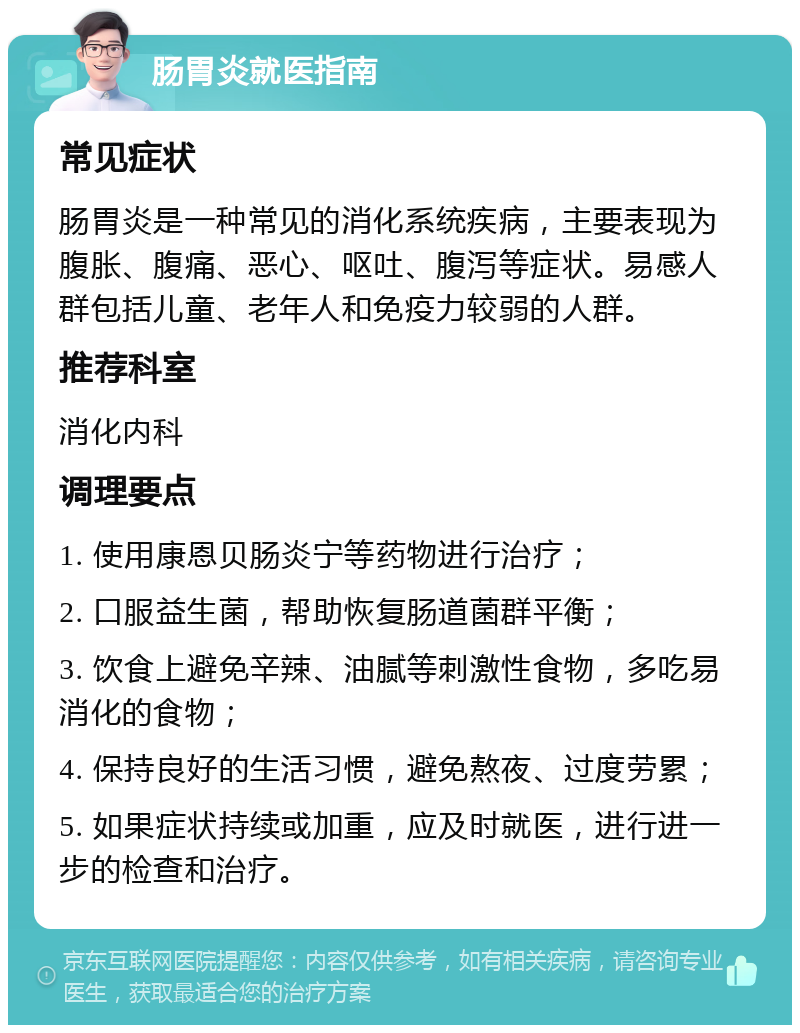 肠胃炎就医指南 常见症状 肠胃炎是一种常见的消化系统疾病，主要表现为腹胀、腹痛、恶心、呕吐、腹泻等症状。易感人群包括儿童、老年人和免疫力较弱的人群。 推荐科室 消化内科 调理要点 1. 使用康恩贝肠炎宁等药物进行治疗； 2. 口服益生菌，帮助恢复肠道菌群平衡； 3. 饮食上避免辛辣、油腻等刺激性食物，多吃易消化的食物； 4. 保持良好的生活习惯，避免熬夜、过度劳累； 5. 如果症状持续或加重，应及时就医，进行进一步的检查和治疗。