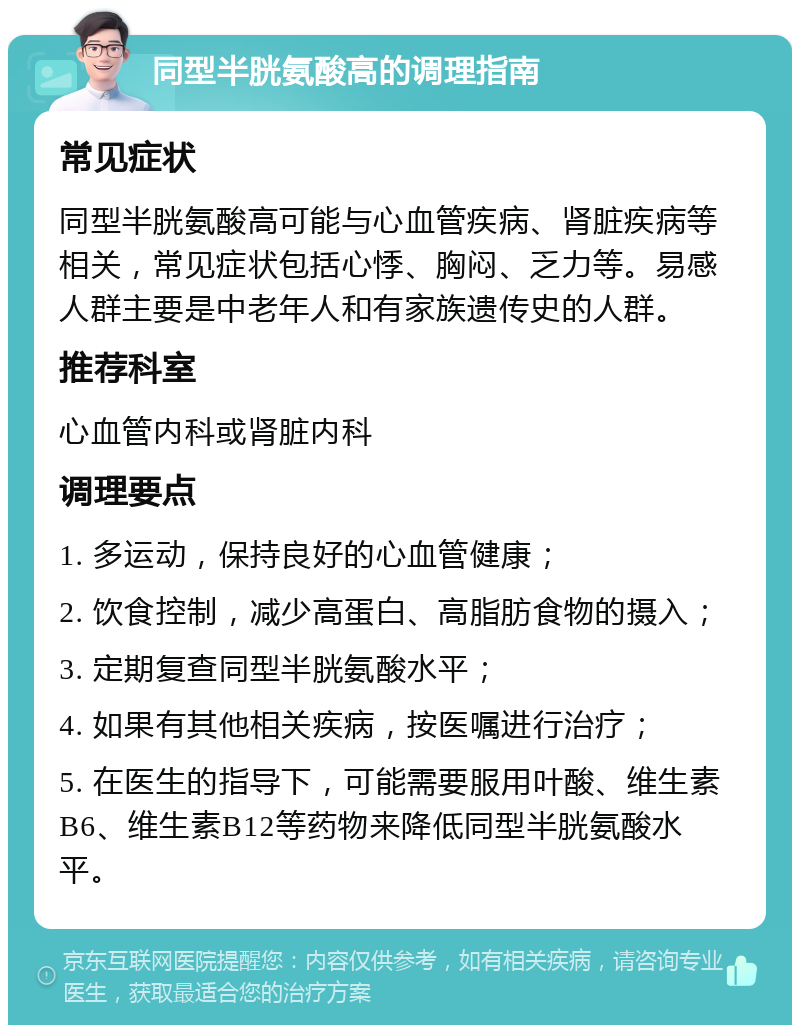 同型半胱氨酸高的调理指南 常见症状 同型半胱氨酸高可能与心血管疾病、肾脏疾病等相关，常见症状包括心悸、胸闷、乏力等。易感人群主要是中老年人和有家族遗传史的人群。 推荐科室 心血管内科或肾脏内科 调理要点 1. 多运动，保持良好的心血管健康； 2. 饮食控制，减少高蛋白、高脂肪食物的摄入； 3. 定期复查同型半胱氨酸水平； 4. 如果有其他相关疾病，按医嘱进行治疗； 5. 在医生的指导下，可能需要服用叶酸、维生素B6、维生素B12等药物来降低同型半胱氨酸水平。