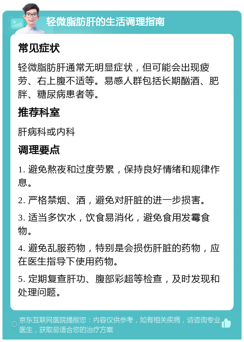 轻微脂肪肝的生活调理指南 常见症状 轻微脂肪肝通常无明显症状，但可能会出现疲劳、右上腹不适等。易感人群包括长期酗酒、肥胖、糖尿病患者等。 推荐科室 肝病科或内科 调理要点 1. 避免熬夜和过度劳累，保持良好情绪和规律作息。 2. 严格禁烟、酒，避免对肝脏的进一步损害。 3. 适当多饮水，饮食易消化，避免食用发霉食物。 4. 避免乱服药物，特别是会损伤肝脏的药物，应在医生指导下使用药物。 5. 定期复查肝功、腹部彩超等检查，及时发现和处理问题。