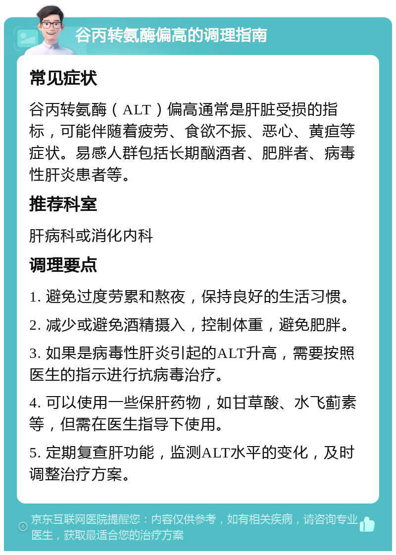 谷丙转氨酶偏高的调理指南 常见症状 谷丙转氨酶（ALT）偏高通常是肝脏受损的指标，可能伴随着疲劳、食欲不振、恶心、黄疸等症状。易感人群包括长期酗酒者、肥胖者、病毒性肝炎患者等。 推荐科室 肝病科或消化内科 调理要点 1. 避免过度劳累和熬夜，保持良好的生活习惯。 2. 减少或避免酒精摄入，控制体重，避免肥胖。 3. 如果是病毒性肝炎引起的ALT升高，需要按照医生的指示进行抗病毒治疗。 4. 可以使用一些保肝药物，如甘草酸、水飞蓟素等，但需在医生指导下使用。 5. 定期复查肝功能，监测ALT水平的变化，及时调整治疗方案。