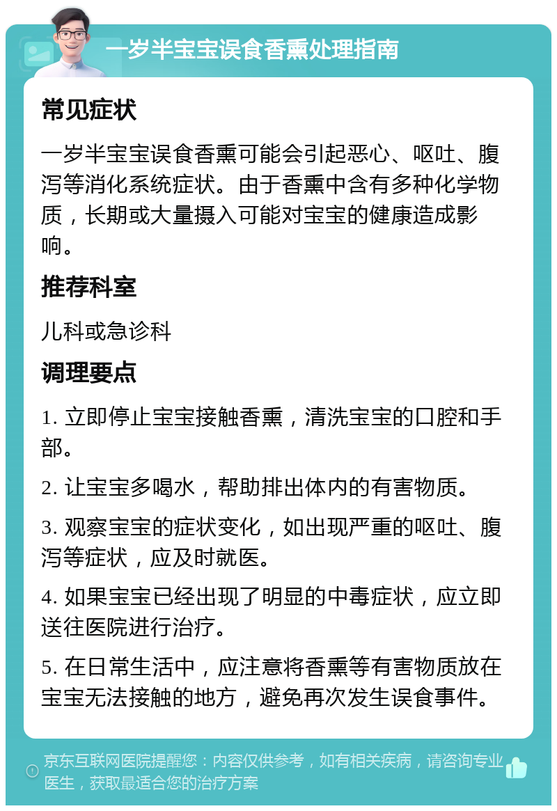 一岁半宝宝误食香熏处理指南 常见症状 一岁半宝宝误食香熏可能会引起恶心、呕吐、腹泻等消化系统症状。由于香熏中含有多种化学物质，长期或大量摄入可能对宝宝的健康造成影响。 推荐科室 儿科或急诊科 调理要点 1. 立即停止宝宝接触香熏，清洗宝宝的口腔和手部。 2. 让宝宝多喝水，帮助排出体内的有害物质。 3. 观察宝宝的症状变化，如出现严重的呕吐、腹泻等症状，应及时就医。 4. 如果宝宝已经出现了明显的中毒症状，应立即送往医院进行治疗。 5. 在日常生活中，应注意将香熏等有害物质放在宝宝无法接触的地方，避免再次发生误食事件。