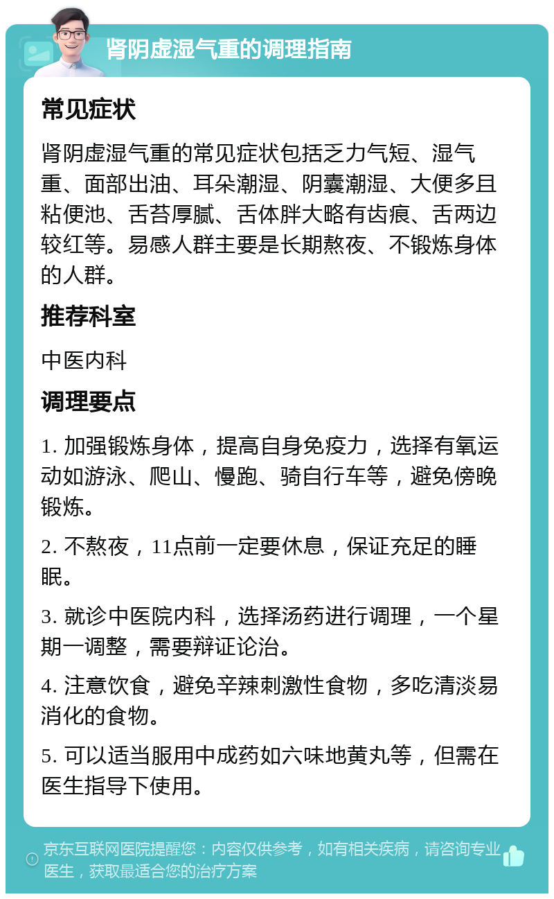 肾阴虚湿气重的调理指南 常见症状 肾阴虚湿气重的常见症状包括乏力气短、湿气重、面部出油、耳朵潮湿、阴囊潮湿、大便多且粘便池、舌苔厚腻、舌体胖大略有齿痕、舌两边较红等。易感人群主要是长期熬夜、不锻炼身体的人群。 推荐科室 中医内科 调理要点 1. 加强锻炼身体，提高自身免疫力，选择有氧运动如游泳、爬山、慢跑、骑自行车等，避免傍晚锻炼。 2. 不熬夜，11点前一定要休息，保证充足的睡眠。 3. 就诊中医院内科，选择汤药进行调理，一个星期一调整，需要辩证论治。 4. 注意饮食，避免辛辣刺激性食物，多吃清淡易消化的食物。 5. 可以适当服用中成药如六味地黄丸等，但需在医生指导下使用。