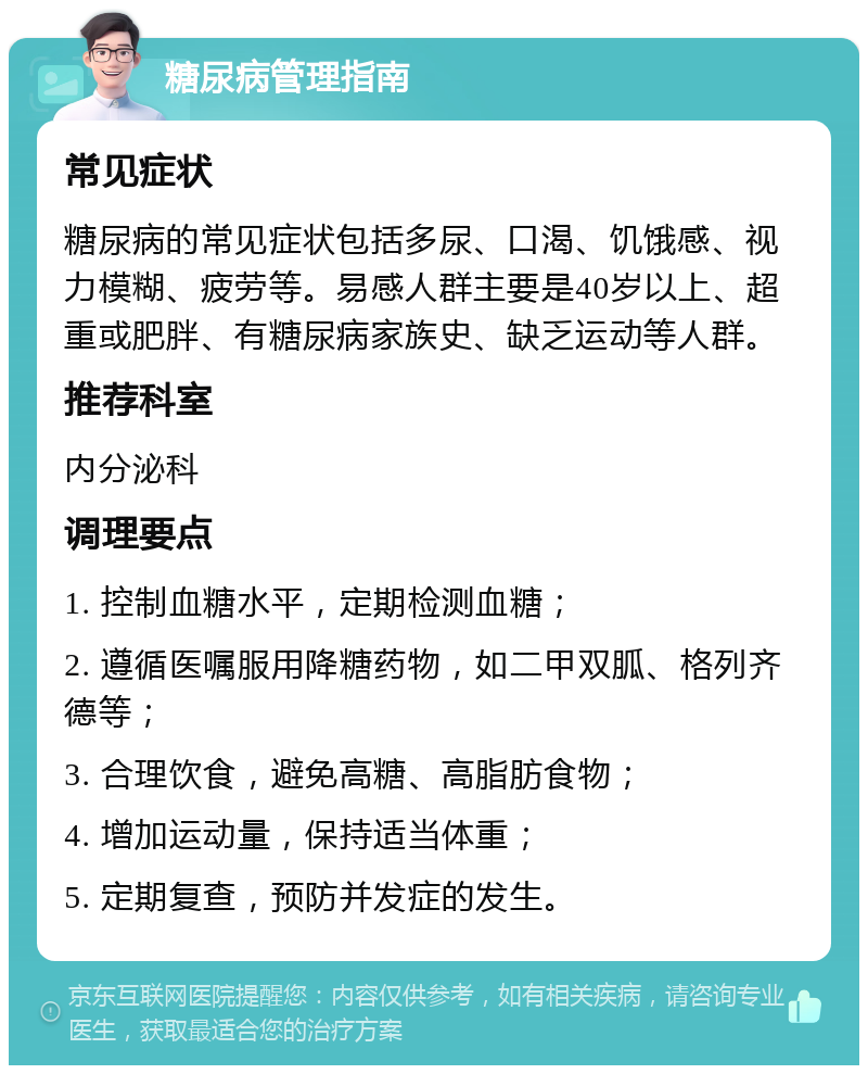 糖尿病管理指南 常见症状 糖尿病的常见症状包括多尿、口渴、饥饿感、视力模糊、疲劳等。易感人群主要是40岁以上、超重或肥胖、有糖尿病家族史、缺乏运动等人群。 推荐科室 内分泌科 调理要点 1. 控制血糖水平，定期检测血糖； 2. 遵循医嘱服用降糖药物，如二甲双胍、格列齐德等； 3. 合理饮食，避免高糖、高脂肪食物； 4. 增加运动量，保持适当体重； 5. 定期复查，预防并发症的发生。