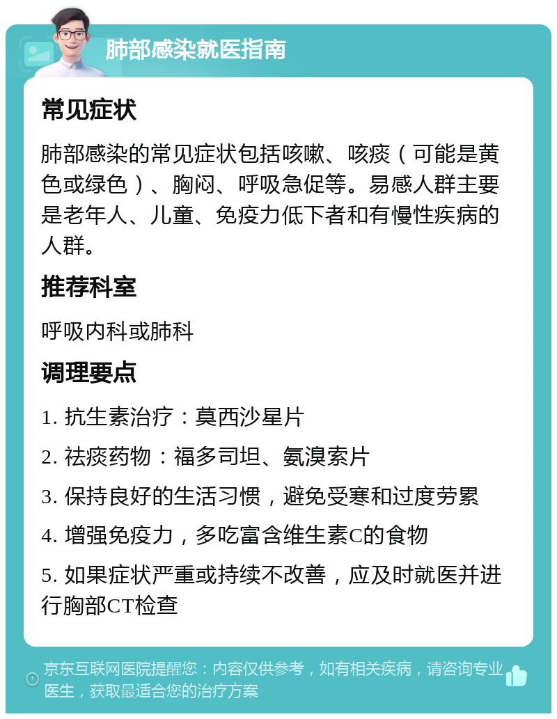 肺部感染就医指南 常见症状 肺部感染的常见症状包括咳嗽、咳痰（可能是黄色或绿色）、胸闷、呼吸急促等。易感人群主要是老年人、儿童、免疫力低下者和有慢性疾病的人群。 推荐科室 呼吸内科或肺科 调理要点 1. 抗生素治疗：莫西沙星片 2. 祛痰药物：福多司坦、氨溴索片 3. 保持良好的生活习惯，避免受寒和过度劳累 4. 增强免疫力，多吃富含维生素C的食物 5. 如果症状严重或持续不改善，应及时就医并进行胸部CT检查