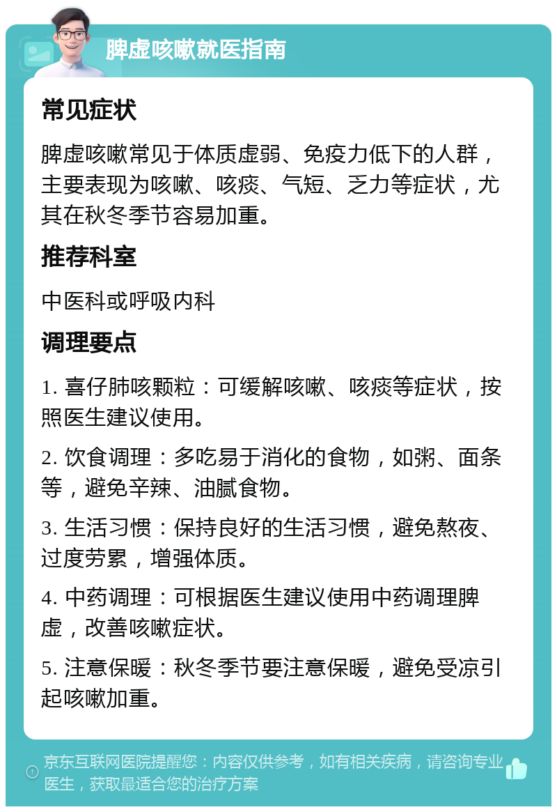 脾虚咳嗽就医指南 常见症状 脾虚咳嗽常见于体质虚弱、免疫力低下的人群，主要表现为咳嗽、咳痰、气短、乏力等症状，尤其在秋冬季节容易加重。 推荐科室 中医科或呼吸内科 调理要点 1. 喜仔肺咳颗粒：可缓解咳嗽、咳痰等症状，按照医生建议使用。 2. 饮食调理：多吃易于消化的食物，如粥、面条等，避免辛辣、油腻食物。 3. 生活习惯：保持良好的生活习惯，避免熬夜、过度劳累，增强体质。 4. 中药调理：可根据医生建议使用中药调理脾虚，改善咳嗽症状。 5. 注意保暖：秋冬季节要注意保暖，避免受凉引起咳嗽加重。