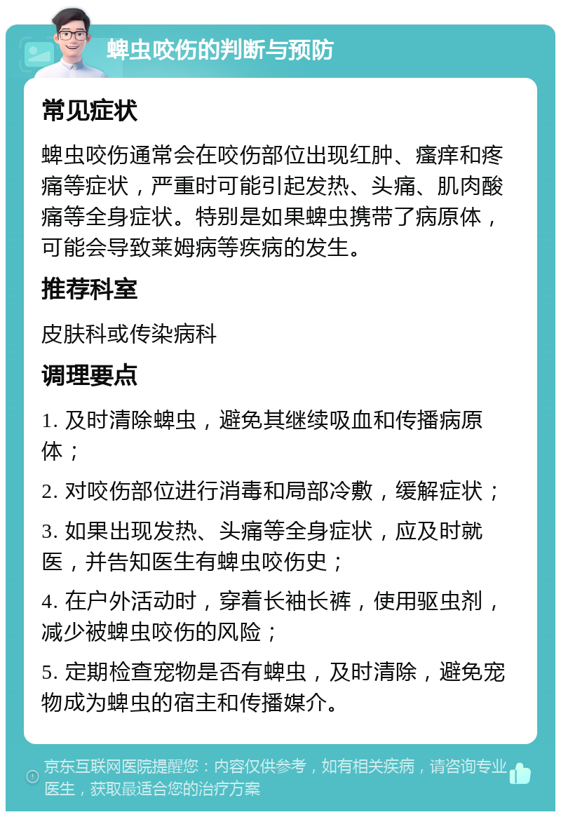 蜱虫咬伤的判断与预防 常见症状 蜱虫咬伤通常会在咬伤部位出现红肿、瘙痒和疼痛等症状，严重时可能引起发热、头痛、肌肉酸痛等全身症状。特别是如果蜱虫携带了病原体，可能会导致莱姆病等疾病的发生。 推荐科室 皮肤科或传染病科 调理要点 1. 及时清除蜱虫，避免其继续吸血和传播病原体； 2. 对咬伤部位进行消毒和局部冷敷，缓解症状； 3. 如果出现发热、头痛等全身症状，应及时就医，并告知医生有蜱虫咬伤史； 4. 在户外活动时，穿着长袖长裤，使用驱虫剂，减少被蜱虫咬伤的风险； 5. 定期检查宠物是否有蜱虫，及时清除，避免宠物成为蜱虫的宿主和传播媒介。