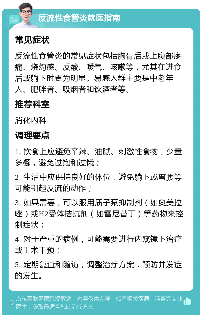 反流性食管炎就医指南 常见症状 反流性食管炎的常见症状包括胸骨后或上腹部疼痛、烧灼感、反酸、嗳气、咳嗽等，尤其在进食后或躺下时更为明显。易感人群主要是中老年人、肥胖者、吸烟者和饮酒者等。 推荐科室 消化内科 调理要点 1. 饮食上应避免辛辣、油腻、刺激性食物，少量多餐，避免过饱和过饿； 2. 生活中应保持良好的体位，避免躺下或弯腰等可能引起反流的动作； 3. 如果需要，可以服用质子泵抑制剂（如奥美拉唑）或H2受体拮抗剂（如雷尼替丁）等药物来控制症状； 4. 对于严重的病例，可能需要进行内窥镜下治疗或手术干预； 5. 定期复查和随访，调整治疗方案，预防并发症的发生。