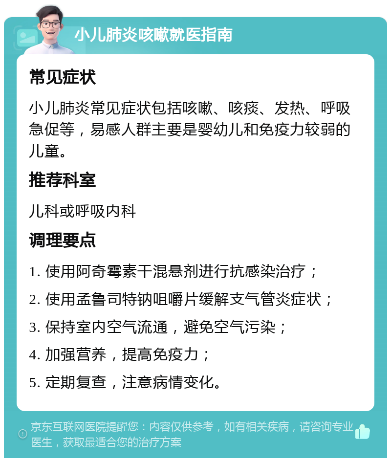 小儿肺炎咳嗽就医指南 常见症状 小儿肺炎常见症状包括咳嗽、咳痰、发热、呼吸急促等，易感人群主要是婴幼儿和免疫力较弱的儿童。 推荐科室 儿科或呼吸内科 调理要点 1. 使用阿奇霉素干混悬剂进行抗感染治疗； 2. 使用孟鲁司特钠咀嚼片缓解支气管炎症状； 3. 保持室内空气流通，避免空气污染； 4. 加强营养，提高免疫力； 5. 定期复查，注意病情变化。