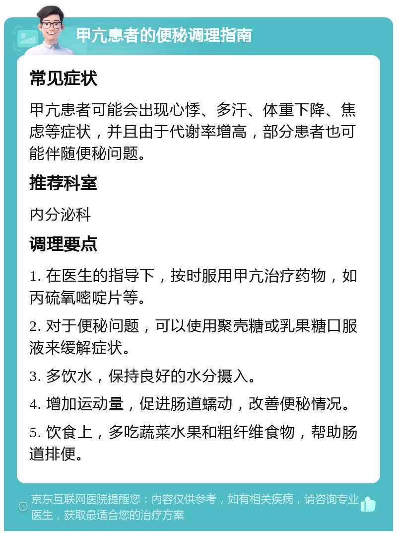 甲亢患者的便秘调理指南 常见症状 甲亢患者可能会出现心悸、多汗、体重下降、焦虑等症状，并且由于代谢率增高，部分患者也可能伴随便秘问题。 推荐科室 内分泌科 调理要点 1. 在医生的指导下，按时服用甲亢治疗药物，如丙硫氧嘧啶片等。 2. 对于便秘问题，可以使用聚壳糖或乳果糖口服液来缓解症状。 3. 多饮水，保持良好的水分摄入。 4. 增加运动量，促进肠道蠕动，改善便秘情况。 5. 饮食上，多吃蔬菜水果和粗纤维食物，帮助肠道排便。