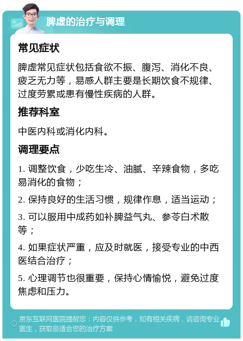 脾虚的治疗与调理 常见症状 脾虚常见症状包括食欲不振、腹泻、消化不良、疲乏无力等，易感人群主要是长期饮食不规律、过度劳累或患有慢性疾病的人群。 推荐科室 中医内科或消化内科。 调理要点 1. 调整饮食，少吃生冷、油腻、辛辣食物，多吃易消化的食物； 2. 保持良好的生活习惯，规律作息，适当运动； 3. 可以服用中成药如补脾益气丸、参苓白术散等； 4. 如果症状严重，应及时就医，接受专业的中西医结合治疗； 5. 心理调节也很重要，保持心情愉悦，避免过度焦虑和压力。