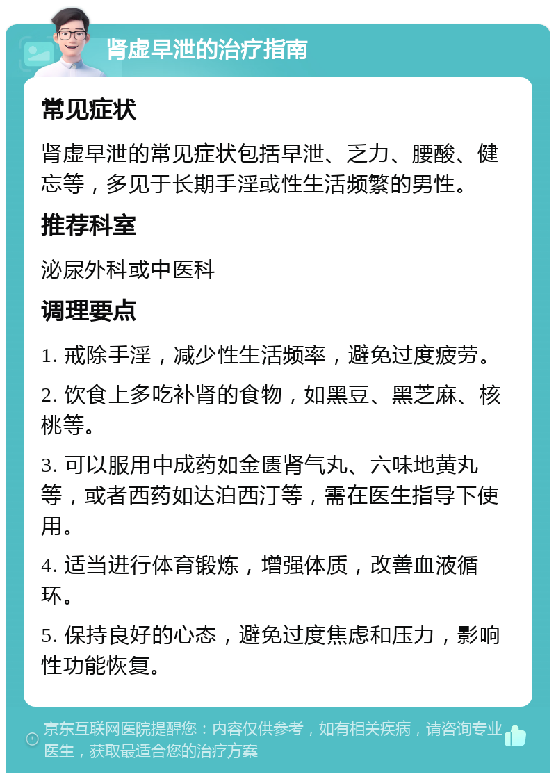 肾虚早泄的治疗指南 常见症状 肾虚早泄的常见症状包括早泄、乏力、腰酸、健忘等，多见于长期手淫或性生活频繁的男性。 推荐科室 泌尿外科或中医科 调理要点 1. 戒除手淫，减少性生活频率，避免过度疲劳。 2. 饮食上多吃补肾的食物，如黑豆、黑芝麻、核桃等。 3. 可以服用中成药如金匮肾气丸、六味地黄丸等，或者西药如达泊西汀等，需在医生指导下使用。 4. 适当进行体育锻炼，增强体质，改善血液循环。 5. 保持良好的心态，避免过度焦虑和压力，影响性功能恢复。