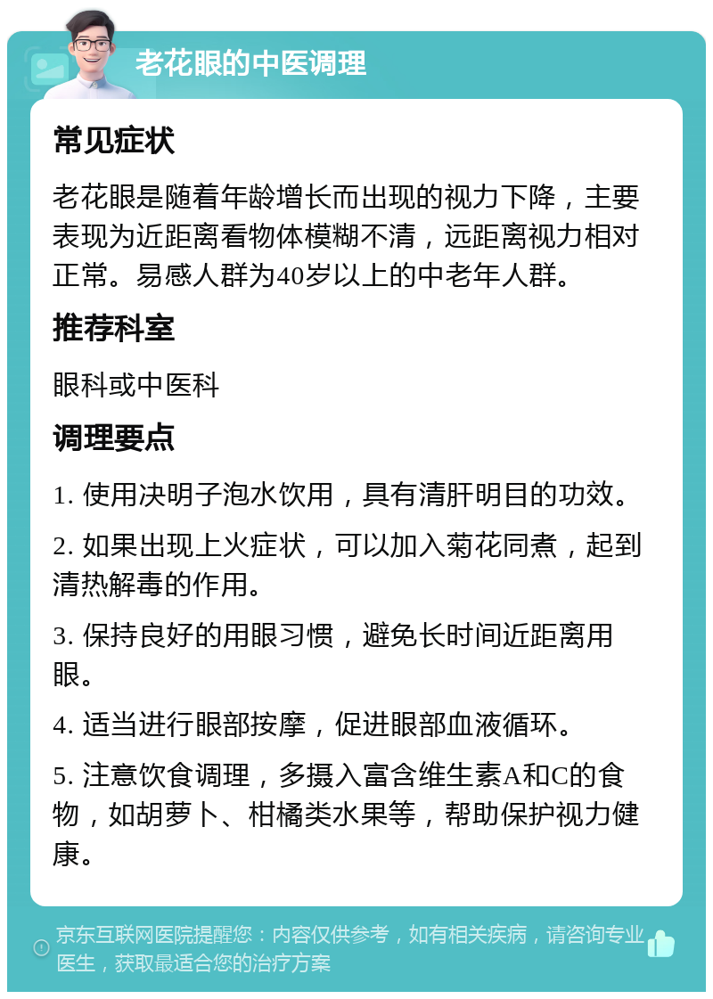 老花眼的中医调理 常见症状 老花眼是随着年龄增长而出现的视力下降，主要表现为近距离看物体模糊不清，远距离视力相对正常。易感人群为40岁以上的中老年人群。 推荐科室 眼科或中医科 调理要点 1. 使用决明子泡水饮用，具有清肝明目的功效。 2. 如果出现上火症状，可以加入菊花同煮，起到清热解毒的作用。 3. 保持良好的用眼习惯，避免长时间近距离用眼。 4. 适当进行眼部按摩，促进眼部血液循环。 5. 注意饮食调理，多摄入富含维生素A和C的食物，如胡萝卜、柑橘类水果等，帮助保护视力健康。