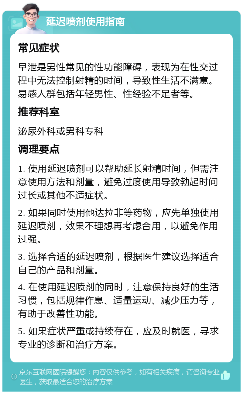 延迟喷剂使用指南 常见症状 早泄是男性常见的性功能障碍，表现为在性交过程中无法控制射精的时间，导致性生活不满意。易感人群包括年轻男性、性经验不足者等。 推荐科室 泌尿外科或男科专科 调理要点 1. 使用延迟喷剂可以帮助延长射精时间，但需注意使用方法和剂量，避免过度使用导致勃起时间过长或其他不适症状。 2. 如果同时使用他达拉非等药物，应先单独使用延迟喷剂，效果不理想再考虑合用，以避免作用过强。 3. 选择合适的延迟喷剂，根据医生建议选择适合自己的产品和剂量。 4. 在使用延迟喷剂的同时，注意保持良好的生活习惯，包括规律作息、适量运动、减少压力等，有助于改善性功能。 5. 如果症状严重或持续存在，应及时就医，寻求专业的诊断和治疗方案。