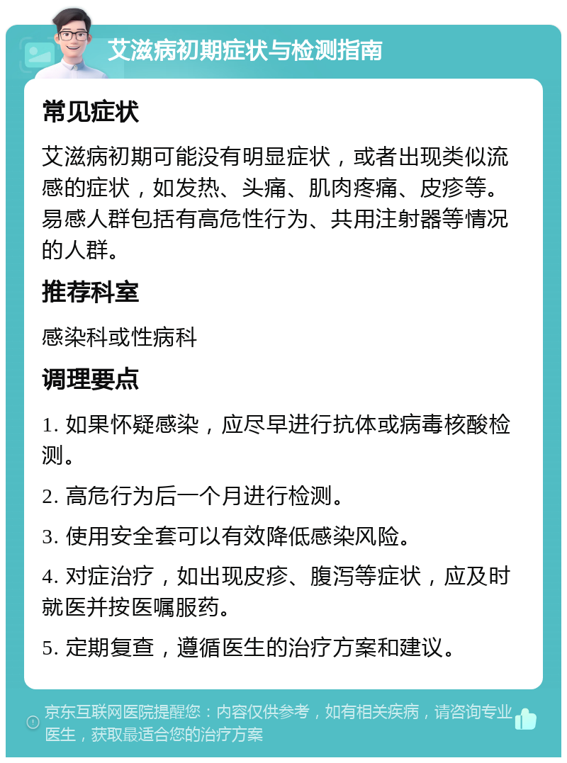 艾滋病初期症状与检测指南 常见症状 艾滋病初期可能没有明显症状，或者出现类似流感的症状，如发热、头痛、肌肉疼痛、皮疹等。易感人群包括有高危性行为、共用注射器等情况的人群。 推荐科室 感染科或性病科 调理要点 1. 如果怀疑感染，应尽早进行抗体或病毒核酸检测。 2. 高危行为后一个月进行检测。 3. 使用安全套可以有效降低感染风险。 4. 对症治疗，如出现皮疹、腹泻等症状，应及时就医并按医嘱服药。 5. 定期复查，遵循医生的治疗方案和建议。