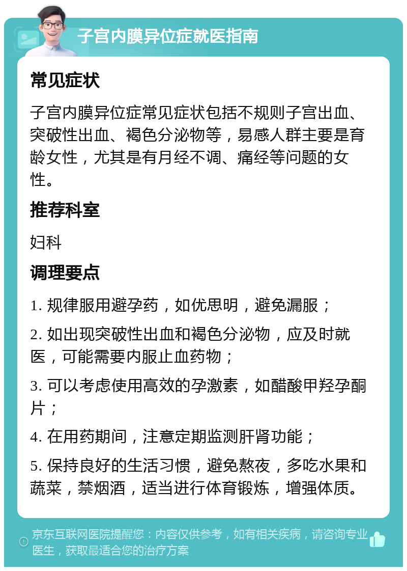 子宫内膜异位症就医指南 常见症状 子宫内膜异位症常见症状包括不规则子宫出血、突破性出血、褐色分泌物等，易感人群主要是育龄女性，尤其是有月经不调、痛经等问题的女性。 推荐科室 妇科 调理要点 1. 规律服用避孕药，如优思明，避免漏服； 2. 如出现突破性出血和褐色分泌物，应及时就医，可能需要内服止血药物； 3. 可以考虑使用高效的孕激素，如醋酸甲羟孕酮片； 4. 在用药期间，注意定期监测肝肾功能； 5. 保持良好的生活习惯，避免熬夜，多吃水果和蔬菜，禁烟酒，适当进行体育锻炼，增强体质。