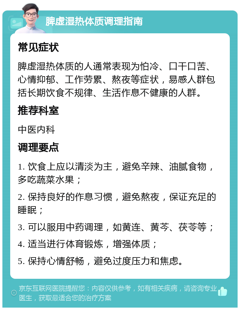 脾虚湿热体质调理指南 常见症状 脾虚湿热体质的人通常表现为怕冷、口干口苦、心情抑郁、工作劳累、熬夜等症状，易感人群包括长期饮食不规律、生活作息不健康的人群。 推荐科室 中医内科 调理要点 1. 饮食上应以清淡为主，避免辛辣、油腻食物，多吃蔬菜水果； 2. 保持良好的作息习惯，避免熬夜，保证充足的睡眠； 3. 可以服用中药调理，如黄连、黄芩、茯苓等； 4. 适当进行体育锻炼，增强体质； 5. 保持心情舒畅，避免过度压力和焦虑。