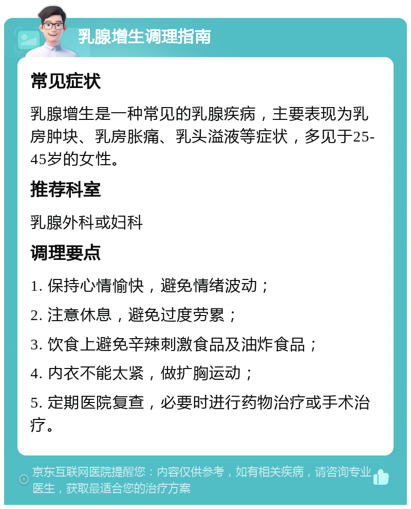 乳腺增生调理指南 常见症状 乳腺增生是一种常见的乳腺疾病，主要表现为乳房肿块、乳房胀痛、乳头溢液等症状，多见于25-45岁的女性。 推荐科室 乳腺外科或妇科 调理要点 1. 保持心情愉快，避免情绪波动； 2. 注意休息，避免过度劳累； 3. 饮食上避免辛辣刺激食品及油炸食品； 4. 内衣不能太紧，做扩胸运动； 5. 定期医院复查，必要时进行药物治疗或手术治疗。