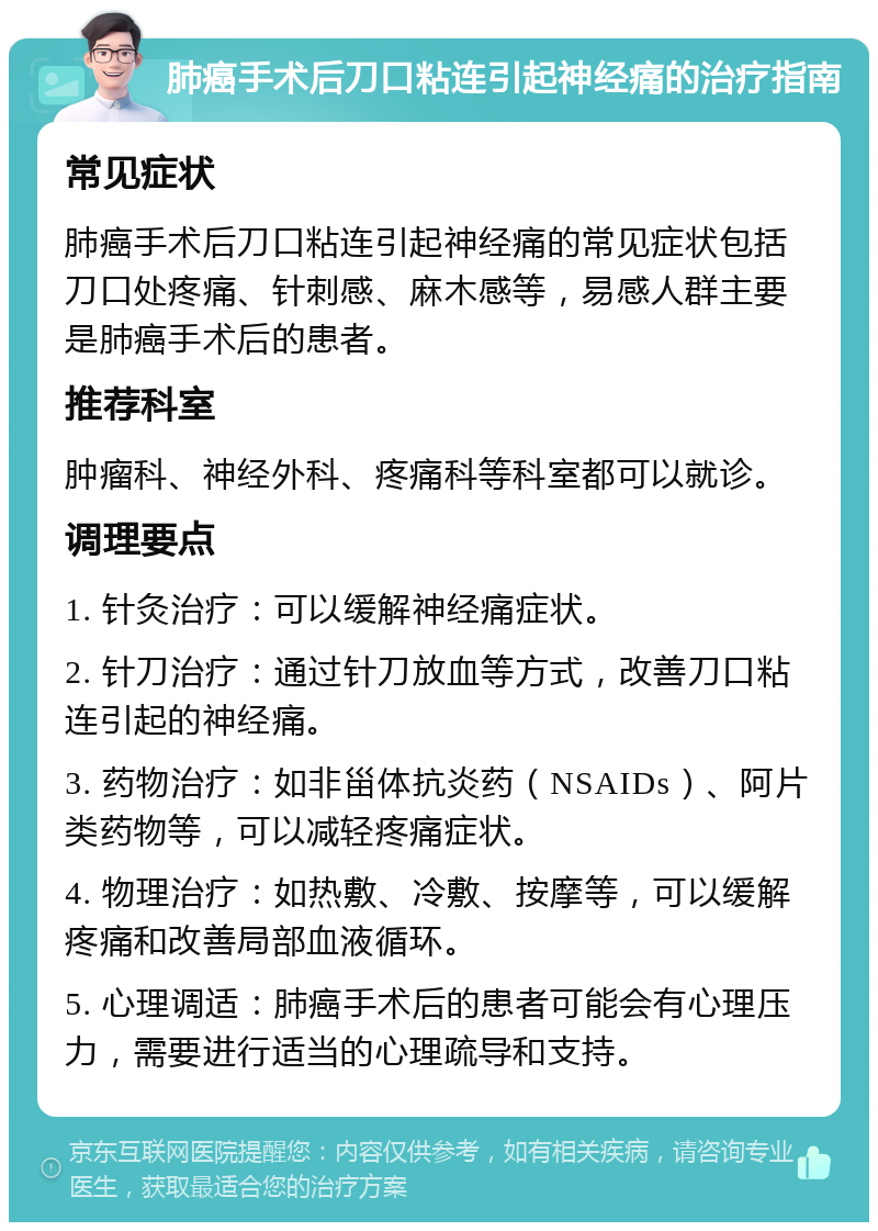 肺癌手术后刀口粘连引起神经痛的治疗指南 常见症状 肺癌手术后刀口粘连引起神经痛的常见症状包括刀口处疼痛、针刺感、麻木感等，易感人群主要是肺癌手术后的患者。 推荐科室 肿瘤科、神经外科、疼痛科等科室都可以就诊。 调理要点 1. 针灸治疗：可以缓解神经痛症状。 2. 针刀治疗：通过针刀放血等方式，改善刀口粘连引起的神经痛。 3. 药物治疗：如非甾体抗炎药（NSAIDs）、阿片类药物等，可以减轻疼痛症状。 4. 物理治疗：如热敷、冷敷、按摩等，可以缓解疼痛和改善局部血液循环。 5. 心理调适：肺癌手术后的患者可能会有心理压力，需要进行适当的心理疏导和支持。