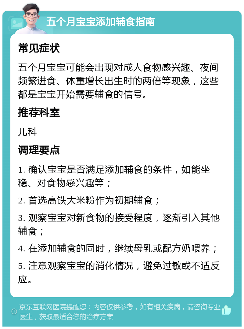 五个月宝宝添加辅食指南 常见症状 五个月宝宝可能会出现对成人食物感兴趣、夜间频繁进食、体重增长出生时的两倍等现象，这些都是宝宝开始需要辅食的信号。 推荐科室 儿科 调理要点 1. 确认宝宝是否满足添加辅食的条件，如能坐稳、对食物感兴趣等； 2. 首选高铁大米粉作为初期辅食； 3. 观察宝宝对新食物的接受程度，逐渐引入其他辅食； 4. 在添加辅食的同时，继续母乳或配方奶喂养； 5. 注意观察宝宝的消化情况，避免过敏或不适反应。