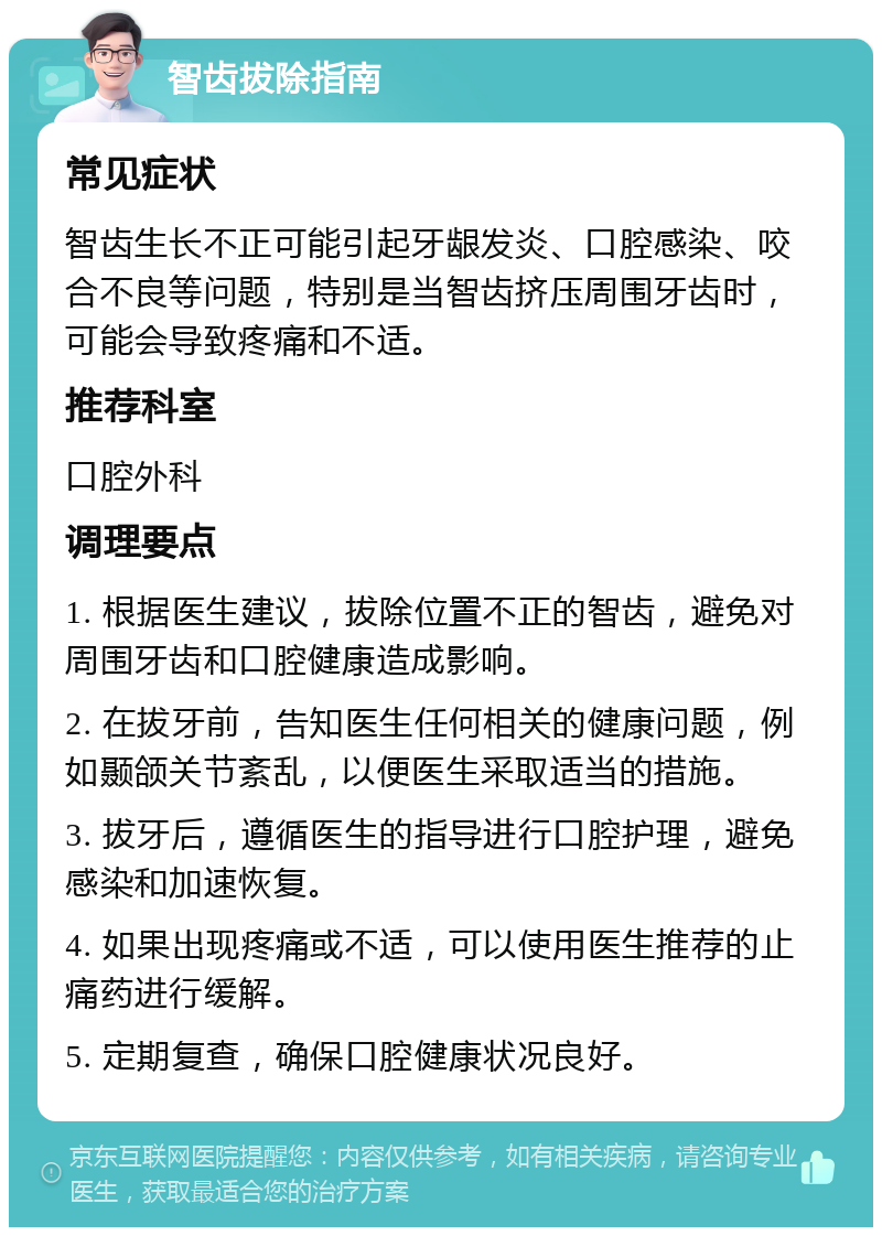 智齿拔除指南 常见症状 智齿生长不正可能引起牙龈发炎、口腔感染、咬合不良等问题，特别是当智齿挤压周围牙齿时，可能会导致疼痛和不适。 推荐科室 口腔外科 调理要点 1. 根据医生建议，拔除位置不正的智齿，避免对周围牙齿和口腔健康造成影响。 2. 在拔牙前，告知医生任何相关的健康问题，例如颞颌关节紊乱，以便医生采取适当的措施。 3. 拔牙后，遵循医生的指导进行口腔护理，避免感染和加速恢复。 4. 如果出现疼痛或不适，可以使用医生推荐的止痛药进行缓解。 5. 定期复查，确保口腔健康状况良好。