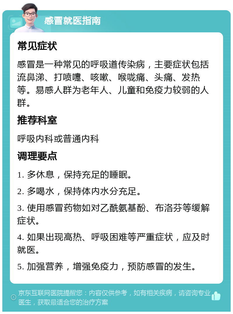 感冒就医指南 常见症状 感冒是一种常见的呼吸道传染病，主要症状包括流鼻涕、打喷嚏、咳嗽、喉咙痛、头痛、发热等。易感人群为老年人、儿童和免疫力较弱的人群。 推荐科室 呼吸内科或普通内科 调理要点 1. 多休息，保持充足的睡眠。 2. 多喝水，保持体内水分充足。 3. 使用感冒药物如对乙酰氨基酚、布洛芬等缓解症状。 4. 如果出现高热、呼吸困难等严重症状，应及时就医。 5. 加强营养，增强免疫力，预防感冒的发生。