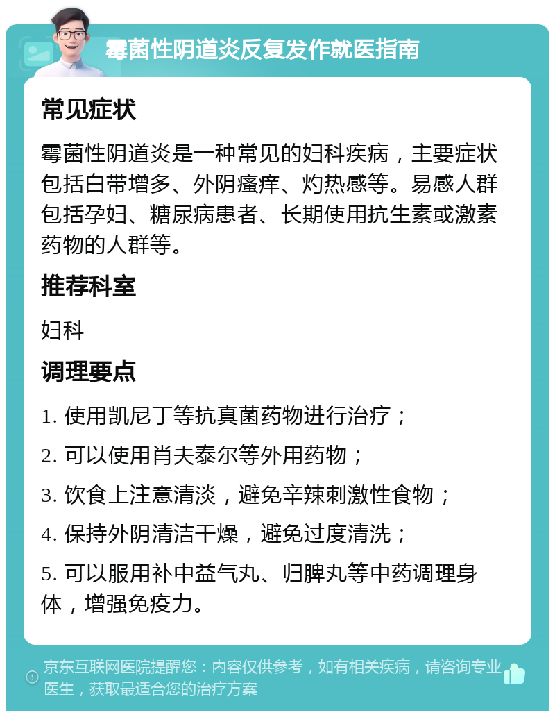 霉菌性阴道炎反复发作就医指南 常见症状 霉菌性阴道炎是一种常见的妇科疾病，主要症状包括白带增多、外阴瘙痒、灼热感等。易感人群包括孕妇、糖尿病患者、长期使用抗生素或激素药物的人群等。 推荐科室 妇科 调理要点 1. 使用凯尼丁等抗真菌药物进行治疗； 2. 可以使用肖夫泰尔等外用药物； 3. 饮食上注意清淡，避免辛辣刺激性食物； 4. 保持外阴清洁干燥，避免过度清洗； 5. 可以服用补中益气丸、归脾丸等中药调理身体，增强免疫力。