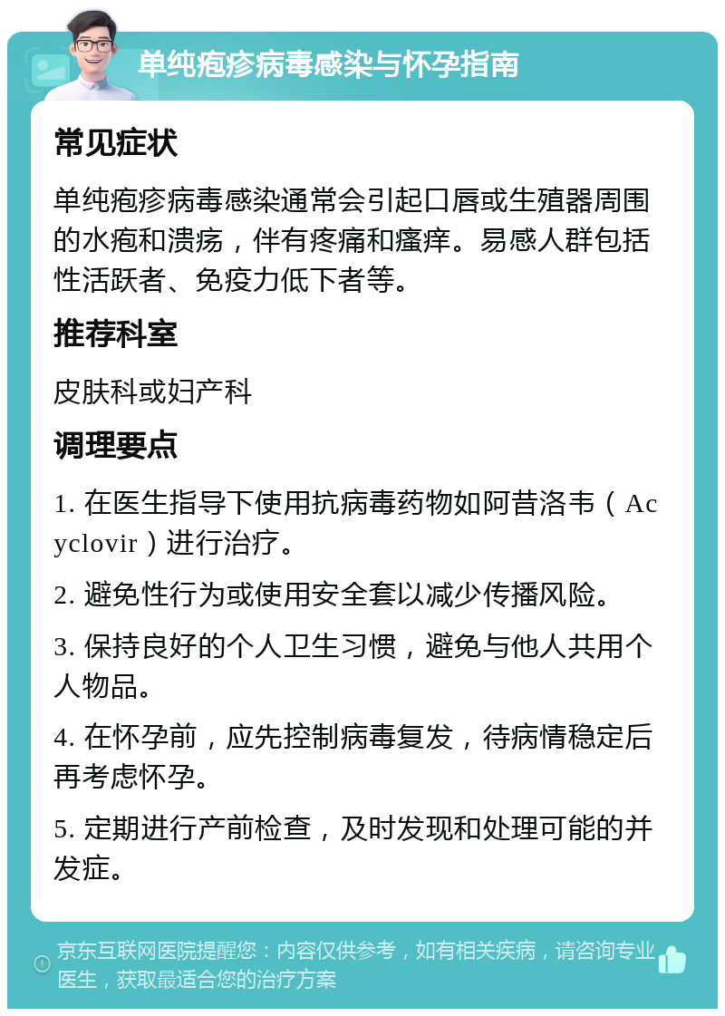 单纯疱疹病毒感染与怀孕指南 常见症状 单纯疱疹病毒感染通常会引起口唇或生殖器周围的水疱和溃疡，伴有疼痛和瘙痒。易感人群包括性活跃者、免疫力低下者等。 推荐科室 皮肤科或妇产科 调理要点 1. 在医生指导下使用抗病毒药物如阿昔洛韦（Acyclovir）进行治疗。 2. 避免性行为或使用安全套以减少传播风险。 3. 保持良好的个人卫生习惯，避免与他人共用个人物品。 4. 在怀孕前，应先控制病毒复发，待病情稳定后再考虑怀孕。 5. 定期进行产前检查，及时发现和处理可能的并发症。