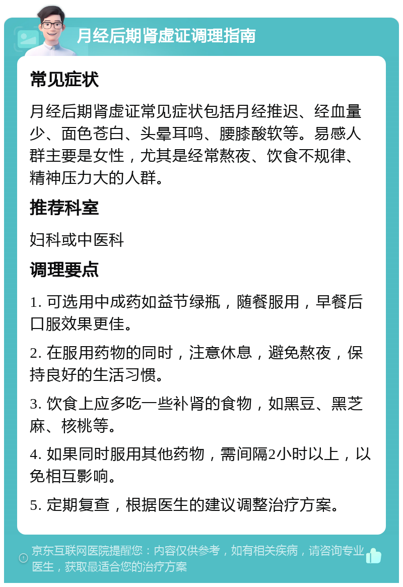 月经后期肾虚证调理指南 常见症状 月经后期肾虚证常见症状包括月经推迟、经血量少、面色苍白、头晕耳鸣、腰膝酸软等。易感人群主要是女性，尤其是经常熬夜、饮食不规律、精神压力大的人群。 推荐科室 妇科或中医科 调理要点 1. 可选用中成药如益节绿瓶，随餐服用，早餐后口服效果更佳。 2. 在服用药物的同时，注意休息，避免熬夜，保持良好的生活习惯。 3. 饮食上应多吃一些补肾的食物，如黑豆、黑芝麻、核桃等。 4. 如果同时服用其他药物，需间隔2小时以上，以免相互影响。 5. 定期复查，根据医生的建议调整治疗方案。