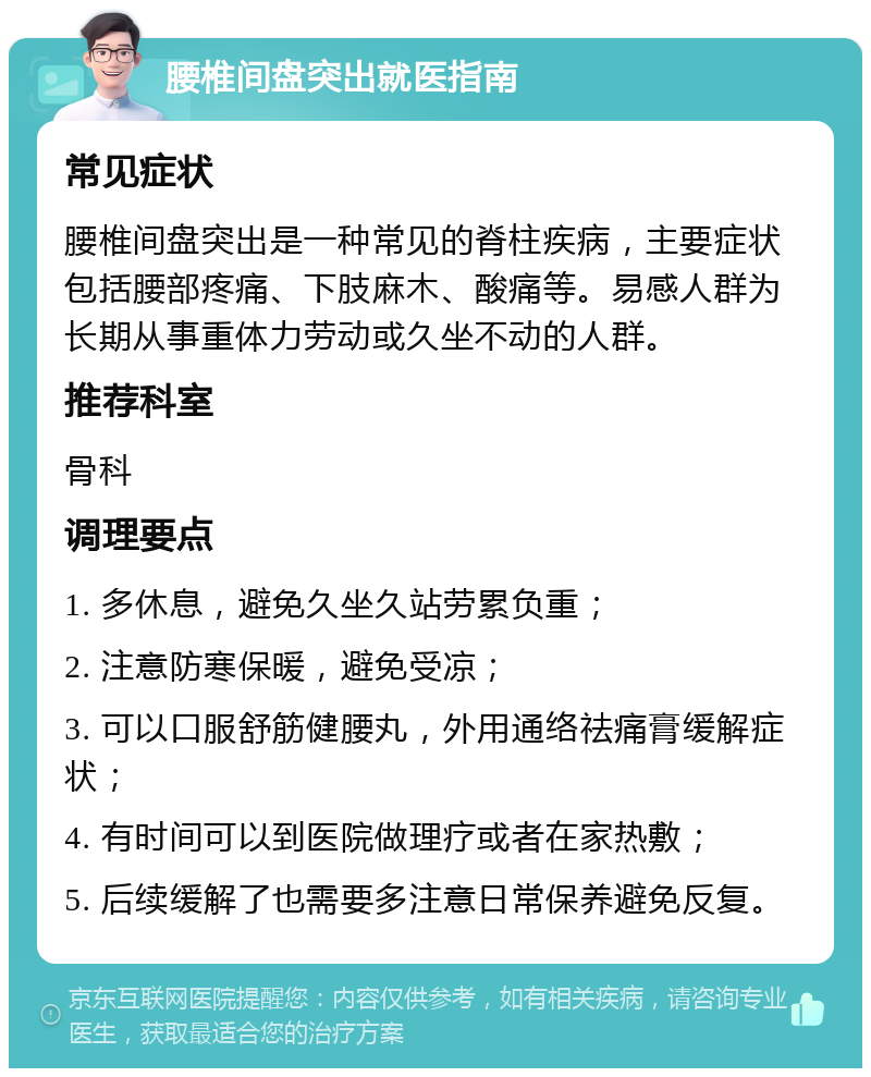 腰椎间盘突出就医指南 常见症状 腰椎间盘突出是一种常见的脊柱疾病，主要症状包括腰部疼痛、下肢麻木、酸痛等。易感人群为长期从事重体力劳动或久坐不动的人群。 推荐科室 骨科 调理要点 1. 多休息，避免久坐久站劳累负重； 2. 注意防寒保暖，避免受凉； 3. 可以口服舒筋健腰丸，外用通络祛痛膏缓解症状； 4. 有时间可以到医院做理疗或者在家热敷； 5. 后续缓解了也需要多注意日常保养避免反复。