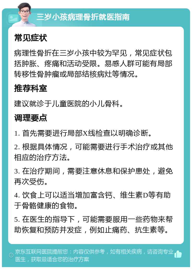 三岁小孩病理骨折就医指南 常见症状 病理性骨折在三岁小孩中较为罕见，常见症状包括肿胀、疼痛和活动受限。易感人群可能有局部转移性骨肿瘤或局部结核病灶等情况。 推荐科室 建议就诊于儿童医院的小儿骨科。 调理要点 1. 首先需要进行局部X线检查以明确诊断。 2. 根据具体情况，可能需要进行手术治疗或其他相应的治疗方法。 3. 在治疗期间，需要注意休息和保护患处，避免再次受伤。 4. 饮食上可以适当增加富含钙、维生素D等有助于骨骼健康的食物。 5. 在医生的指导下，可能需要服用一些药物来帮助恢复和预防并发症，例如止痛药、抗生素等。