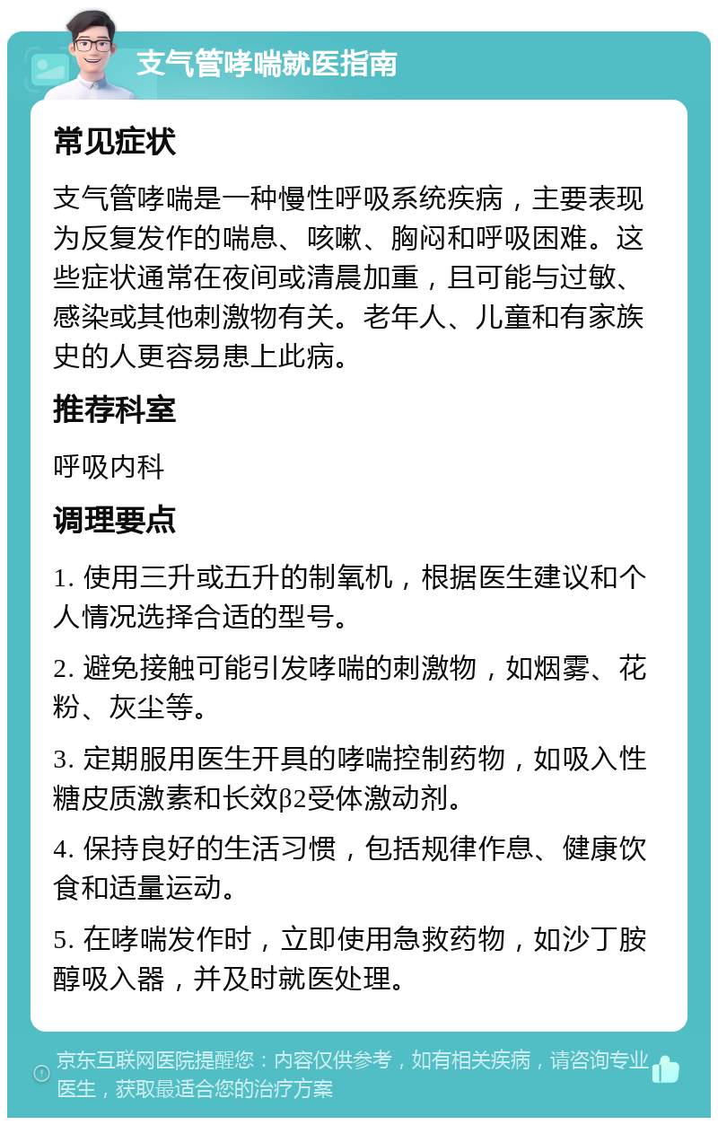 支气管哮喘就医指南 常见症状 支气管哮喘是一种慢性呼吸系统疾病，主要表现为反复发作的喘息、咳嗽、胸闷和呼吸困难。这些症状通常在夜间或清晨加重，且可能与过敏、感染或其他刺激物有关。老年人、儿童和有家族史的人更容易患上此病。 推荐科室 呼吸内科 调理要点 1. 使用三升或五升的制氧机，根据医生建议和个人情况选择合适的型号。 2. 避免接触可能引发哮喘的刺激物，如烟雾、花粉、灰尘等。 3. 定期服用医生开具的哮喘控制药物，如吸入性糖皮质激素和长效β2受体激动剂。 4. 保持良好的生活习惯，包括规律作息、健康饮食和适量运动。 5. 在哮喘发作时，立即使用急救药物，如沙丁胺醇吸入器，并及时就医处理。