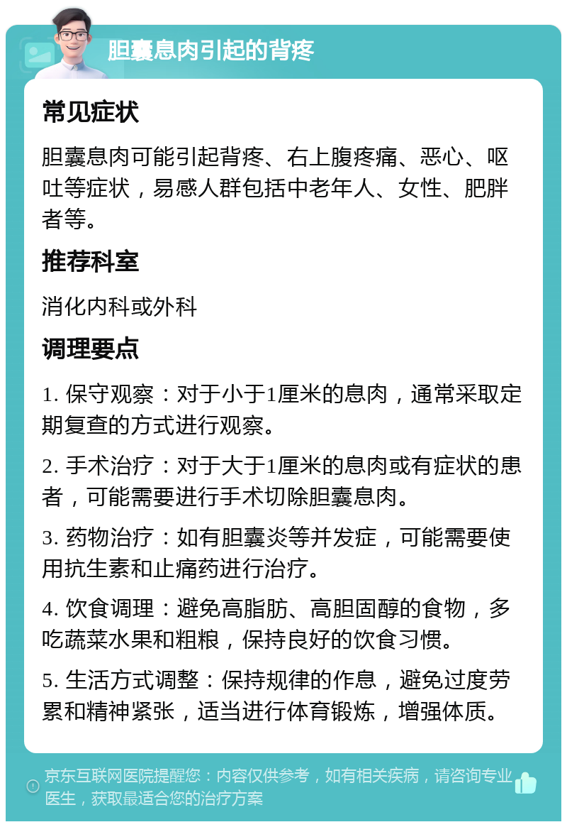 胆囊息肉引起的背疼 常见症状 胆囊息肉可能引起背疼、右上腹疼痛、恶心、呕吐等症状，易感人群包括中老年人、女性、肥胖者等。 推荐科室 消化内科或外科 调理要点 1. 保守观察：对于小于1厘米的息肉，通常采取定期复查的方式进行观察。 2. 手术治疗：对于大于1厘米的息肉或有症状的患者，可能需要进行手术切除胆囊息肉。 3. 药物治疗：如有胆囊炎等并发症，可能需要使用抗生素和止痛药进行治疗。 4. 饮食调理：避免高脂肪、高胆固醇的食物，多吃蔬菜水果和粗粮，保持良好的饮食习惯。 5. 生活方式调整：保持规律的作息，避免过度劳累和精神紧张，适当进行体育锻炼，增强体质。