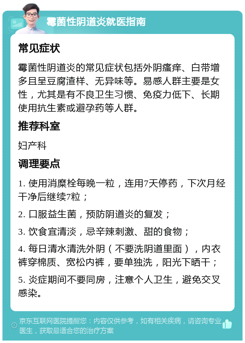 霉菌性阴道炎就医指南 常见症状 霉菌性阴道炎的常见症状包括外阴瘙痒、白带增多且呈豆腐渣样、无异味等。易感人群主要是女性，尤其是有不良卫生习惯、免疫力低下、长期使用抗生素或避孕药等人群。 推荐科室 妇产科 调理要点 1. 使用消糜栓每晚一粒，连用7天停药，下次月经干净后继续7粒； 2. 口服益生菌，预防阴道炎的复发； 3. 饮食宜清淡，忌辛辣刺激、甜的食物； 4. 每日清水清洗外阴（不要洗阴道里面），内衣裤穿棉质、宽松内裤，要单独洗，阳光下晒干； 5. 炎症期间不要同房，注意个人卫生，避免交叉感染。