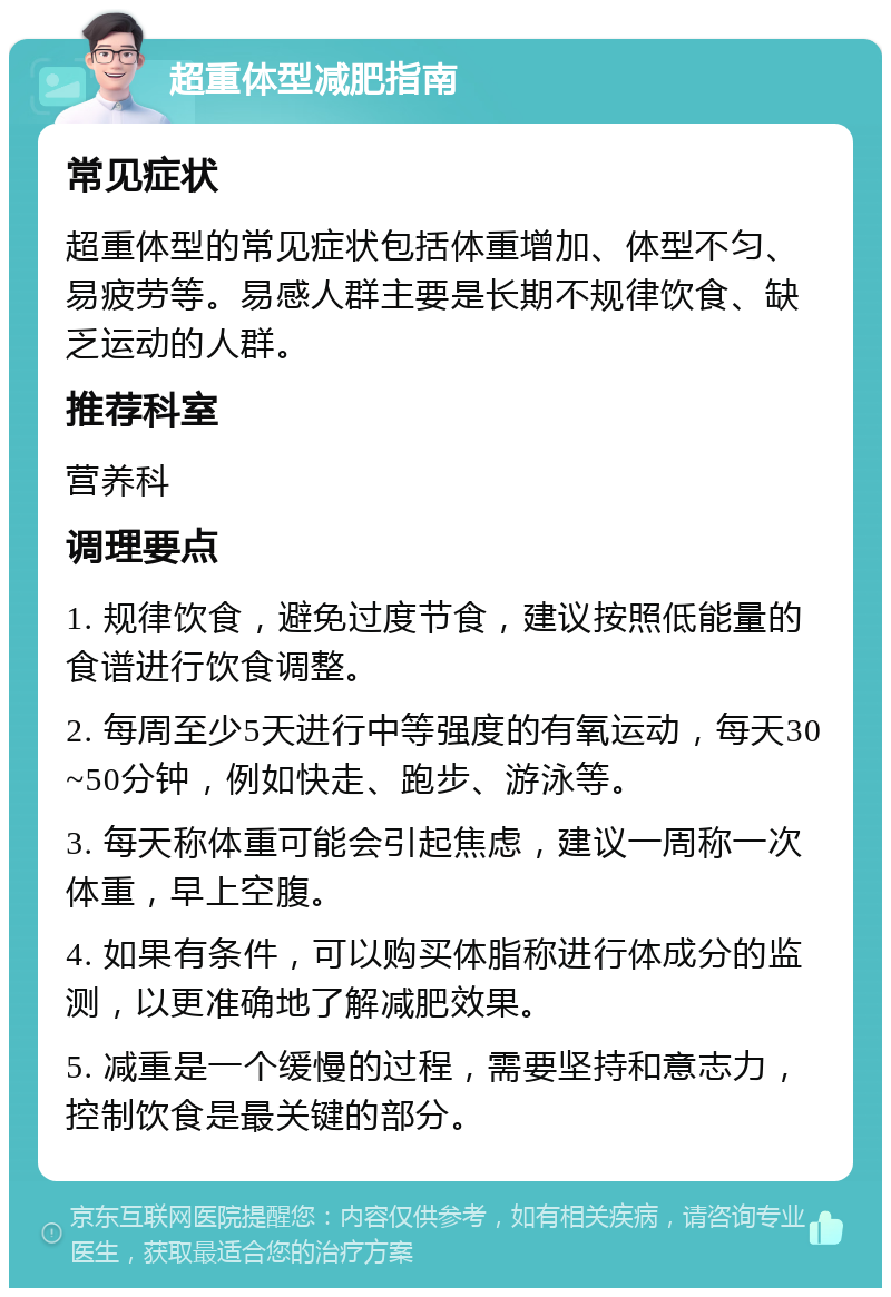 超重体型减肥指南 常见症状 超重体型的常见症状包括体重增加、体型不匀、易疲劳等。易感人群主要是长期不规律饮食、缺乏运动的人群。 推荐科室 营养科 调理要点 1. 规律饮食，避免过度节食，建议按照低能量的食谱进行饮食调整。 2. 每周至少5天进行中等强度的有氧运动，每天30~50分钟，例如快走、跑步、游泳等。 3. 每天称体重可能会引起焦虑，建议一周称一次体重，早上空腹。 4. 如果有条件，可以购买体脂称进行体成分的监测，以更准确地了解减肥效果。 5. 减重是一个缓慢的过程，需要坚持和意志力，控制饮食是最关键的部分。